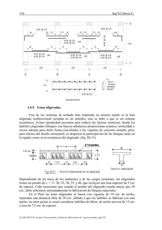 110 Ing°S.Chávez C.
(21) BLANCO B. Antonio. Estructuración y diseño de edificaciones de concreto armado. pág.120.
3.4.5. Losas aligeradas.
Uno de los sistemas de techado más empleado en nuestro medio es la losa
aligerada unidireccional (armada en un sentido), esto se debe a que es un sistema
económico, liviano (propiedad necesaria para reducir las fuerzas sísmicas), donde los
ladrillos aligerados (bloques con huecos tubulares) proporcionan acústica, termicidad y
sirven además para darle forma (encofrado) a las viguetas de concreto armado; pero,
para efectos del diseño estructural, se desprecia la participación de los bloques tanto en
la rigidez como en la resistencia del aligerado. (fig. III-11).
Dependiendo de las luces de los ambientes y de las cargas existentes, los aligerados
tienen un peralte de e = 17, 20, 25, 30, 35, y 40, que incluyen una losa superior de 5 cm.
de espesor. Cabe mencionar que cuando el peralte del aligerado resulta mayor que 30
cm., debe solicitarse anticipadamente la fabricación de bloques especiales.
En el Perú las losas aligeradas se hacen con viguetas de 10 cm. de ancho,
separadas una distancia libre de 30 cm., debido a que los ladrillos se fabrican con este
ancho; en otros países es usual considerar ladrillos de 40cm. de ancho nervios de 15 cm.
y losa de 7.5 cm. de espesor.
Ø3/8"@0.25
Ø 3/8" @ 0.25 Ø 3/8" @ 0.25
6.00
1
2
DCBA
4.804.804.80
(Alt)
Ø 3/8" @ 0.20
Ø 3/8" @ 0.20
(Alt)
Ø 3/8" @ 0.30
Ø 3/8" @ 0.30
(Alt)Ø 3/8" @ 0.35
Ø 3/8" @ 0.35
(Alt)Ø 3/8" @ 0.30
Ø 3/8" @ 0.30
.50.75.75.75.75.50
1.15 .35 1.15 .35 0.901.15.351.15.35.90
Corte típico losa llena
E.T.
r.e = 2.00 cm.
fc' = 210 kg/cm²
fy = 4200 kg/cm²
s/c = 500 kg/m²
Ø 3/8" @ 0.25
0.16
 