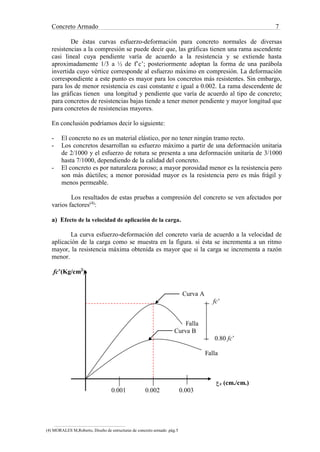 Concreto Armado 7
De éstas curvas esfuerzo-deformación para concreto normales de diversas
resistencias a la compresión se puede decir que, las gráficas tienen una rama ascendente
casi lineal cuya pendiente varía de acuerdo a la resistencia y se extiende hasta
aproximadamente 1/3 a ½ de f’c’; posteriormente adoptan la forma de una parábola
invertida cuyo vértice corresponde al esfuerzo máximo en compresión. La deformación
correspondiente a este punto es mayor para los concretos más resistentes. Sin embargo,
para los de menor resistencia es casi constante e igual a 0.002. La rama descendente de
las gráficas tienen una longitud y pendiente que varía de acuerdo al tipo de concreto;
para concretos de resistencias bajas tiende a tener menor pendiente y mayor longitud que
para concretos de resistencias mayores.
En conclusión podríamos decir lo siguiente:
- El concreto no es un material elástico, por no tener ningún tramo recto.
- Los concretos desarrollan su esfuerzo máximo a partir de una deformación unitaria
de 2/1000 y el esfuerzo de rotura se presenta a una deformación unitaria de 3/1000
hasta 7/1000, dependiendo de la calidad del concreto.
- El concreto es por naturaleza poroso; a mayor porosidad menor es la resistencia pero
son más dúctiles; a menor porosidad mayor es la resistencia pero es más frágil y
menos permeable.
Los resultados de estas pruebas a compresión del concreto se ven afectados por
varios factores(4)
:
a) Efecto de la velocidad de aplicación de la carga.
La curva esfuerzo-deformación del concreto varía de acuerdo a la velocidad de
aplicación de la carga como se muestra en la figura. si ésta se incrementa a un ritmo
mayor, la resistencia máxima obtenida es mayor que si la carga se incrementa a razón
menor.
fc’(Kg/cm2
)
Curva A
fc’
Falla
Curva B
0.80 fc’
Falla
‫ع‬c (cm./cm.)
0.001 0.002 0.003
(4) MORALES M,Roberto, Diseño de estructuras de concreto armado .pág.5
 