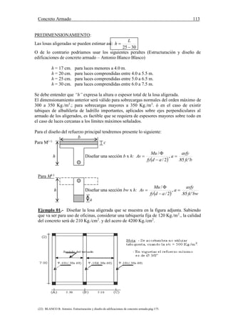 Concreto Armado 113
(22) BLANCO B. Antonio. Estructuración y diseño de edificaciones de concreto armado.pág.175.
PREDIMENSIONAMIENTO:
Las losas aligeradas se pueden estimar así:
3025 

L
h
O de lo contrario podríamos usar los siguientes peraltes (Estructuración y diseño de
edificaciones de concreto armado – Antonio Blanco Blasco)
h = 17 cm. para luces menores a 4.0 m.
h = 20 cm. para luces comprendidas entre 4.0 a 5.5 m.
h = 25 cm. para luces comprendidas entre 5.0 a 6.5 m.
h = 30 cm. para luces comprendidas entre 6.0 a 7.5 m.
Se debe entender que “h” expresa la altura o espesor total de la losa aligerada.
El dimensionamiento anterior será válido para sobrecargas normales del orden máximo de
300 a 350 Kg./m2
.; para sobrecargas mayores a 350 Kg./m2
. ó en el caso de existir
tabiques de albañilería de ladrillo importantes, aplicados sobre ejes perpendiculares al
armado de los aligerados, es factible que se requiera de espesores mayores sobre todo en
el caso de luces cercanas a los límites máximos señalados.
Para el diseño del refuerzo principal tendremos presente lo siguiente:
b
Para M(+)
c
h Diseñar una sección b x h:
  bfc
asfy
a
adfy
Mu
As
'85.
,
2/
/




Para M(-)
h Diseñar una sección bw x h:
  bwfc
asfy
a
adfy
Mu
As
'85.
,
2/
/




a
Ejemplo 01.- Diseñar la losa aligerada que se muestra en la figura adjunta. Sabiendo
que va ser para uso de oficinas, considerar una tabiquería fija de 120 Kg./m2
., la calidad
del concreto será de 210 Kg./cm2
. y del acero de 4200 Kg./cm2
.
(2)
Nota: - Se acostumbra no utilizar
tabiquería, cuando la s/c > 500 Kg./m2
.
Sentido del techado - En viguetas el refuerzo mínimo
es de Ø 3/8”
7.00 V-101(.30x.60) V-102(.30x.60) V-101(.30x.60)
 