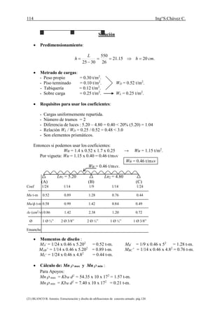 114 Ing°S.Chávez C.
(21) BLANCO B. Antonio. Estructuración y diseño de edificaciones de concreto armado. pág.120.
Solución
 Predimensionamiento:
.2015.21
26
550
3025
cmh
L
h 


 Metrado de cargas:
- Peso propio = 0.30 t/m2
.
- Piso terminado = 0.10 t/m2
. WD = 0.52 t/m2
.
- Tabiquería = 0.12 t/m2
.
- Sobre carga = 0.25 t/m2
. WL = 0.25 t/m2
.
 Requisitos para usar los coeficientes:
- Cargas uniformemente repartida.
- Número de tramos = 2
- Diferencia de luces : 5.20 – 4.80 = 0.40 < 20% (5.20) = 1.04
- Relación WL / WD = 0.25 / 0.52 = 0.48 < 3.0
- Son elementos prismáticos.
Entonces si podemos usar los coeficientes:
Wu = 1.4 x 0.52 x 1.7 x 0.25 → Wu = 1.15 t/m2
.
Por vigueta: Wu = 1.15 x 0.40 = 0.46 t/mxv
Wu = 0.46 t/mxv
Wu = 0.46 t/mxv.
Ln1 = 5.20 Ln2 = 4.80
(A) (B) (C)
Coef 1/24 1/14 1/9 1/14 1/24
Mu t-m 0.52 0.89 1.28 0.76 0.44
Mu/ф t-m 0.58 0.99 1.42 0.84 0.49
As (cm2
/v) 0.86 1.42 2.38 1.20 0.72
Ø 1 Ø ½” 2 Ø 3/8” 2 Ø ½” 1 Ø ½” 1 Ø 3/8”
Ensanche
 Momentos de diseño :
MA
-
= 1/24 x 0.46 x 5.202
= 0.52 t-m. MB
-
= 1/9 x 0.46 x 52
= 1.28 t-m.
MAB
+
= 1/14 x 0.46 x 5.202
= 0.89 t-m. MBC
+
= 1/14 x 0.46 x 4.82
= 0.76 t-m.
MC
-
= 1/24 x 0.46 x 4.82
= 0.44 t-m.
 Cálculo de: Mn  max y Mn  min :
Para Apoyos:
Mn  max = KbW d2
= 54.35 x 10 x 172
= 1.57 t-m.
Mn  min = KbW d2
= 7.40 x 10 x 172
= 0.21 t-m.
 