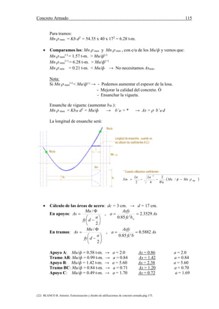 Concreto Armado 115
(22) BLANCO B. Antonio. Estructuración y diseño de edificaciones de concreto armado.pág.175.
Para tramos:
Mn  max = Kb d2
= 54.35 x 40 x 172
= 6.28 t-m.
 Comparamos los: Mn  max y Mn  min , con c/u de los Mu/ф y vemos que:
Mn  max
(-)
= 1.57 t-m. > Mu/ф(-)
Mn  max
(+)
= 6.28 t-m. > Mu/ф(+)
Mn  min = 0.21 t-m. < Mu/ф → No necesitamos Asmin.
Nota:
Si Mn  max
(-)
< Mu/ф(-)
→ - Podemos aumentar el espesor de la losa.
- Mejorar la calidad del concreto. Ó
- Ensanchar la vigueta.
Ensanche de vigueta: (aumentar bW.):
Mn  max = KbW d2
= Mu/ф → b’W = * → As =  b’W d
La longitud de ensanche será:
X
bw
Longitud de ensanche , cuando no
se utilizan los coeficientes A.C.I
u/
u/
bw
Mn máx
Xm
 max
2
/
2
42
 MnMu
Wu
LnLn
Xm 
 Cálculo de las áreas de acero: dc = 3 cm. → d = 17 cm.
En apoyos: As
bfc
Asfy
a
a
dfy
Mu
As
w
3529.2
'85.0
,
2
/










En tramos: As
bfc
Asfy
a
a
dfy
Mu
As 5882.0
'85.0
,
2
/










Apoyo A: Mu/ф = 0.58 t-m. → a = 2.0 As = 0.86 a = 2.0
Tramo AB: Mu/ф = 0.99 t-m. → a = 0.84 As = 1.42 a = 0.84
Apoyo B: Mu/ф = 1.42 t-m. → a = 5.60 As = 2.38 a = 5.60
Tramo BC: Mu/ф = 0.84 t-m. → a = 0.71 As = 1.20 a = 0.70
Apoyo C: Mu/ф = 0.49 t-m. → a = 1.70 As = 0.72 a = 1.69
 