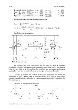 120 Ing°S.Chávez C.
(21) BLANCO B. Antonio. Estructuración y diseño de edificaciones de concreto armado. pág.120.
Tramo AB: Mu/ф = 0.563 t-m.  a = 0.36 As = 0.61 a = 0.36
Apoyo B: Mu/ф = 1.949 t-m.  a = 5.70 As = 2.42 a = 5.69
Tramo BC: Mu/ф = 1.660 t-m.  a = 1.08 As = 1.84 a = 1.08
Apoyo C: Mu/ф = 0.826 t-m.  a = 2.22 As = 0.94 a = 2.21
 Acero por repartición contracción y temperatura:
.2525
45
555
maxmax cmS
cm
eS 


 
max4/1 56.35
9.0
32.0100100
S
As
Ab
S 

  Uzar: Ø ¼” @ 25
 Detalle de refuerzo en planos:
3.4.6. Losas nervadas.
Son aquellas que están constituidas por una serie de vigas T, llamadas
nervaduras o viguetas unidas a través de una losa maciza de igual espesor que el ala de
viga. O sea viene a ser la combinación monolítica de nervaduras regularmente
espaciadas y una losa colocada en la parte superior que actúa en una dirección.
La forma se obtiene con cimbras o encofrados especiales que pueden ser
fabricados en base a varios tipos de materiales como acero, madera, planchas de
material prensado, plástico reforzado, los cuales pueden ser comprados o alquilados por
los constructores.
Haciendo un corte transversal tenemos.
Los nervios o viguetas se hacen de forma trapezoidal con un ancho menor en la
base y engrosándose hacia la parte superior, con la finalidad de facilitar el desencofrado,
sin embargo pueden hacerse de forma rectangular (ancho ctte.) o semicircular.
e
bw Ln bw Ln bw
Ln'25 a 50 cm
h
h' 3.50 bw
12
1
bw'
 