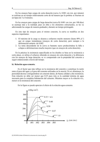 8 Ing. S.Chávez C.
(8) NILSON,Arthur H.Diseño de estructuras de concreto.pág.58
En los ensayos bajo cargas de corta duración (curva A, 0.001 cm./cm. por minuto)
se realizan en un tiempo relativamente corto de tal manera que la probeta se fractura en
un lapso de 3 a 4 minutos.
En los ensayos para cargas de larga duración (curva B, 0.001 cm./cm. por 100 días)
se asemeja más a la realidad, pues en obra a los elementos estructurales, se les va
adicionando las cargas de manera graduada y durante un tiempo prolongado.
En éste tipo de ensayos para el mismo concreto, la curva se modifica en dos
aspectos importantes:
1. El máximo de la carga se alcanza a esfuerzos mucho menores (hasta 80% fc’)
que en cargas instantáneas (ensayos de corta duración), pero siempre a la
deformación unitaria de 0.002.
2. La rama descendente de la curva es bastante suave produciéndose la falla o
colapso a deformaciones mucho mayores (que en ensayos de corta duración).
En la práctica la resistencia especificada en los diseños se basa en la resistencia a
corto plazo, se utiliza el esfuerzo obtenido en ensayos de corta duración y la diferencia
con los ensayos de larga duración, se ve compensado con la propiedad del concreto a
seguir endureciendo a través del tiempo.
b) Relación agua-cemento.
Es el factor que más influye en la resistencia del concreto y constituye la razón
entre el peso del agua y el peso del cemento utilizados en la mezcla. Si w/c disminuye, la
porosidad decrece consiguiéndose un concreto denso, de buena calidad y alta resistencia.
Esta relación no debe ser menor que 0.25 pues ésta es la cantidad mínima de agua
necesaria para la completa hidratación del cemento. Mientras mayor es la relación w/c,
menor es la resistencia del concreto.
En la figura se puede apreciar el efecto de la relación agua-cemento.
fc(Kg./cm2
)
500
0.33 = w/c
400
0.40
300
0.50
200
0.67
100 1.0
‫ع‬c (cm./cm.)
.001 .002 .003 .004 .005
 