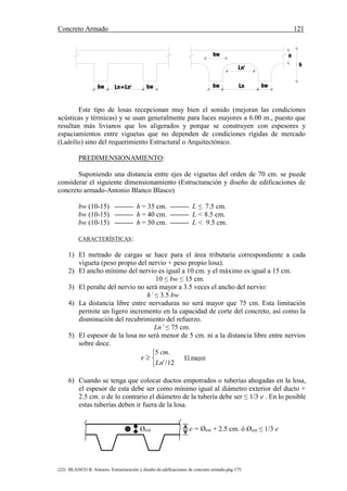 Concreto Armado 121
(22) BLANCO B. Antonio. Estructuración y diseño de edificaciones de concreto armado.pág.175.
Ln=Ln'bw bw bwLnbw
h
ebw
Ln'
Este tipo de losas recepcionan muy bien el sonido (mejoran las condiciones
acústicas y térmicas) y se usan generalmente para luces mayores a 6.00 m., puesto que
resultan más livianos que los aligerados y porque se construyen con espesores y
espaciamientos entre viguetas que no dependen de condiciones rígidas de mercado
(Ladrillo) sino del requerimiento Estructural o Arquitectónico.
PREDIMENSIONAMIENTO:
Suponiendo una distancia entre ejes de viguetas del orden de 70 cm. se puede
considerar el siguiente dimensionamiento (Estructuración y diseño de edificaciones de
concreto armado-Antonio Blanco Blasco)
bw (10-15) -------- h = 35 cm. -------- L ≤ 7.5 cm.
bw (10-15) -------- h = 40 cm. -------- L < 8.5 cm.
bw (10-15) -------- h = 50 cm. -------- L < 9.5 cm.
CARACTERÍSTICAS:
1) El metrado de cargas se hace para el área tributaria correspondiente a cada
vigueta (peso propio del nervio + peso propio losa).
2) El ancho mínimo del nervio es igual a 10 cm. y el máximo es igual a 15 cm.
10 ≤ bw ≤ 15 cm.
3) El peralte del nervio no será mayor a 3.5 veces el ancho del nervio:
h’ ≤ 3.5 bw
4) La distancia libre entre nervaduras no será mayor que 75 cm. Esta limitación
permite un ligero incremento en la capacidad de corte del concreto, así como la
disminución del recubrimiento del refuerzo.
Ln’ ≤ 75 cm.
5) El espesor de la losa no será menor de 5 cm. ni a la distancia libre entre nervios
sobre doce.




12/'
.5
Ln
cm
e El mayor
6) Cuando se tenga que colocar ductos empotrados o tuberías ahogadas en la losa,
el espesor de esta debe ser como mínimo igual al diámetro exterior del ducto +
2.5 cm. o de lo contrario el diámetro de la tubería debe ser ≤ 1/3 e . En lo posible
estas tuberías deben ir fuera de la losa.
Øext e = Øext + 2.5 cm. ó Øext ≤ 1/3 e
 