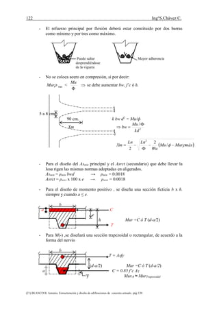 122 Ing°S.Chávez C.
(21) BLANCO B. Antonio. Estructuración y diseño de edificaciones de concreto armado. pág.120.
- El refuerzo principal por flexión deberá estar constituido por dos barras
como mínimo y por tres como máximo.
Puede saltar Mayor adherencia
desprendiéndose
de la vigueta
- No se coloca acero en compresión, si por decir:
maxMur < 

Mu
se debe aumentar bw, f’c ó h.
5 a 8 cm.
90 cm. k bw d2 = Mu/ф
Xm 2
/
kd
Mu
bw


 máxMurMu
Wu
LnLn
Xm  

 /
2
2
2
- Para el diseño del Asmin principal y el Asrct (secundario) que debe llevar la
losa rigen las mismas normas adoptadas en aligerados.
Asmin = ρmin bwd → ρmin = 0.0018
Asrct = ρsrct x 100 x e → ρsrct = 0.0018
- Para el diseño de momento positivo , se diseña una sección ficticia b x h.
siempre y cuando a ≤ e.
b
a C
e
h Mur =C ó T (d-a/2)
T
- Para M(-) ,se diseñará una sección trapezoidal o rectangular, de acuerdo a la
forma del nervio
b
T = Asfy
(d-a/2) Mur =C ó T (d-a/2)
a C = 0.85 f’c AT
y Mur‫ڤ‬ ≈ MurTrapesoidal
 