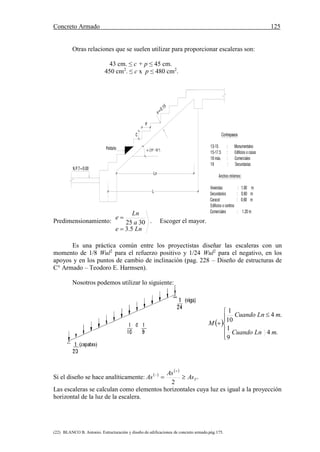 Concreto Armado 125
(22) BLANCO B. Antonio. Estructuración y diseño de edificaciones de concreto armado.pág.175.
Contrapasos
13-15 : Monumentales
15-17.5 : Edificios o casas
18 máx. : Comerciales
19 : Secundarias
Anchos mínimos:
Viviendas : 1.00 m
Secundarios : 0.80 m
Caracol : 0.60 m
Edificios o centros
Comerciales : 1.20 m
e=0.15
N.P.T=0.00
C
P
Peldaño
Ln
L
º - 50 º)
Otras relaciones que se suelen utilizar para proporcionar escaleras son:
43 cm. ≤ c + p ≤ 45 cm.
450 cm2
. ≤ c x p ≤ 480 cm2
.
Predimensionamiento:
Lne
a
Ln
e
5.3
3025


. Escoger el mayor.
Es una práctica común entre los proyectistas diseñar las escaleras con un
momento de 1/8 Wul2
para el refuerzo positivo y 1/24 Wul2
para el negativo, en los
apoyos y en los puntos de cambio de inclinación (pag. 228 – Diseño de estructuras de
C° Armado – Teodoro E. Harmsen).
Nosotros podemos utilizar lo siguiente:
Si el diseño se hace analíticamente:  
 



 TAs
As
As
2
Las escaleras se calculan como elementos horizontales cuya luz es igual a la proyección
horizontal de la luz de la escalera.
 








.4
9
1
.4
10
1
mLnCuando
mLnCuando
M
 