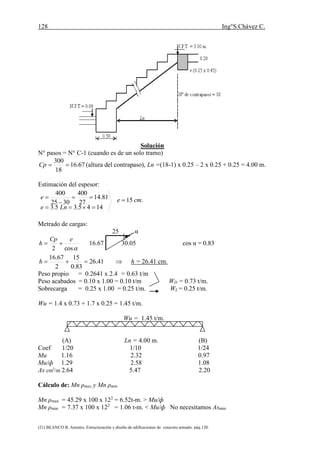 128 Ing°S.Chávez C.
(21) BLANCO B. Antonio. Estructuración y diseño de edificaciones de concreto armado. pág.120.
Solución
N° pasos = N° C-1 (cuando es de un solo tramo)
67.16
18
300
Cp (altura del contrapaso), Ln =(18-1) x 0.25 – 2 x 0.25 + 0.25 = 4.00 m.
Estimación del espesor:
.15
1445.35.3
81.14
27
400
3025
400
cme
Lne
e 




Metrado de cargas:
25 α
cos2
eCp
h  16.67 30.05 cos α = 0.83
 41.26
83.0
15
2
67.16
h h = 26.41 cm.
Peso propio = 0.2641 x 2.4 = 0.63 t/m
Peso acabados = 0.10 x 1.00 = 0.10 t/m WD = 0.73 t/m.
Sobrecarga = 0.25 x 1.00 = 0.25 t/m. WL = 0.25 t/m.
Wu = 1.4 x 0.73 + 1.7 x 0.25 = 1.45 t/m.
Wu = 1.45 t/m.
(A) Ln = 4.00 m. (B)
Coef 1/20 1/10 1/24
Mu 1.16 2.32 0.97
Mu/ф 1.29 2.58 1.08
As cm2
/m 2.64 5.47 2.20
Cálculo de: Mn ρmax y Mn ρmin
Mn ρmax = 45.29 x 100 x 122
= 6.52t-m. > Mu/ф
Mn ρmin = 7.37 x 100 x 122
= 1.06 t-m. < Mu/ф No necesitamos Asmin
 