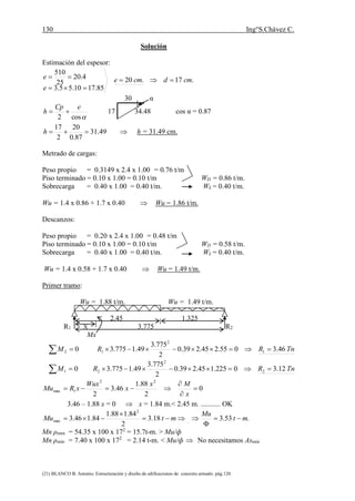 130 Ing°S.Chávez C.
(21) BLANCO B. Antonio. Estructuración y diseño de edificaciones de concreto armado. pág.120.
Solución
Estimación del espesor:
.17.20
85.1710.55.3
4.20
25
510
cmdcme
e
e 


30 α
cos2
eCp
h  17 34.48 cos α = 0.87
 49.31
87.0
20
2
17
h h = 31.49 cm.
Metrado de cargas:
Peso propio = 0.3149 x 2.4 x 1.00 = 0.76 t/m
Piso terminado = 0.10 x 1.00 = 0.10 t/m WD = 0.86 t/m.
Sobrecarga = 0.40 x 1.00 = 0.40 t/m. WL = 0.40 t/m.
Wu = 1.4 x 0.86 + 1.7 x 0.40  Wu = 1.86 t/m.
Descanzos:
Peso propio = 0.20 x 2.4 x 1.00 = 0.48 t/m
Piso terminado = 0.10 x 1.00 = 0.10 t/m WD = 0.58 t/m.
Sobrecarga = 0.40 x 1.00 = 0.40 t/m. WL = 0.40 t/m.
Wu = 1.4 x 0.58 + 1.7 x 0.40  Wu = 1.49 t/m.
Primer tramo:
Wu = 1.88 t/m. Wu = 1.49 t/m.
2.45 1.325
R1 X 3.775 R2
Mx
  02M TnRR 46.3055.245.239.0
2
775.3
49.1775.3 1
2
1 
  01M TnRR 12.30225.145.239.0
2
775.3
49.1775.3 2
2
2 
0
2
88.1
46.3
2
22
1max 



x
Mx
x
Wux
xRMu
3.46 – 1.88 x = 0  x = 1.84 m.< 2.45 m. ........... OK


 mtMu 18.3
2
84.188.1
84.146.3
2
max  .53.3 mt
Mu


Mn ρmax = 54.35 x 100 x 172
= 15.7t-m. > Mu/ф
Mn ρmin = 7.40 x 100 x 172
= 2.14 t-m. < Mu/ф  No necesitamos Asmin
 