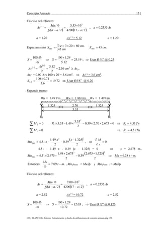 Concreto Armado 131
(22) BLANCO B. Antonio. Estructuración y diseño de edificaciones de concreto armado.pág.175.
Cálculo del refuerzo:
 
   
Asa
aadfy
Mu
As 2353.0,
2/174200
1053.3
2/
/ 5







a = 1.20 As(+)
= 5.12 a = 1.20
Espaciamiento


 
cm
cmeS
45
.602033
max .45max cmS 
19.25
12.5
29.1100100


 S
As
Ab
S ;  Usar Ø ½” @ 0.25
 
 



 TAscm
As
As 2
56.2
2
12.5
2
AsT° = 0.0018 x 100 x 20 = 3.6 cm2
.  As(-)
= 3.6 cm2
.


 72.19
6.3
71.0100
8/3S Usar Ø3/8” @ 0.20
Segundo tramo:
Wu = 1.49 t/m. Wu = 1.88 t/m. Wu = 1.49 t/m.
1.325 2.70 1.325
5.35
R1 R2
  02M TnRR 51.40675.270.239.0
2
35.5
49.135.5 1
2
1 
  01M TnR 51.42 
  0,
2
325.1
39.0
2
49.1
51.4
22
max 





x
Mxx
xMu
4.51 – 1.49 x - 0.39 (x – 1.325) = 0  x = 2.675 m..
  .38.6
2
325.1675.2
39.0
2
675.249.1
675.251.4
22
max mtMuMu 




Entonces: .09.7 mt
Mu


, Mn ρmax > Mu/ф y Mn ρmin . < Mu/ф
Cálculo del refuerzo:
   
Asa
aadfy
Mu
As 2353.0,
2/174200
1000.7
2/
/ 5







a = 2.52 As(+)
= 10.72 a = 2.52
03.12
72.10
29.1100100


 S
As
Ab
S ;  Usar Ø ½” @ 0.125
 