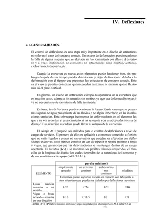 Concreto Armado 133
(40) BLANCO B.Antonio .Estructuración y diseño de edificaciones de concreto armado.pág.191.
IV. Deflexiones
4.1. GENERALIDADES.
El control de deflexiones es una etapa muy importante en el diseño de estructuras
no solo en el caso del concreto armado. Un exceso de deformación puede ocasionar
la falla de alguna maquina que ve afectado su funcionamiento por ellas o el deterio-
ro y a veces inutilización de elementos no estructurales como puertas, ventanas,
cielos rasos, tabaquería, etc.
Cuando la estructura es nueva, estos elementos puede funcionar bien, sin em-
bargo después de un tiempo pueden deteriorarse y dejar de funcionar, debido a la
deformación con el tiempo que presentan las estructuras de concreto armado. Este
es el caso de puertas corredizas que no pueden deslizarse o ventanas que se flexio-
nan en el plano vertical.
En general, un exceso de deflexiones estropea la apariencia de la estructura que
en muchos casos, alarma a los usuarios sin motivo, ya que una deformación excesi-
va no necesariamente es síntoma de falla inminente.
En losas, las deflexiones pueden ocasionar la formación de estanques o peque-
ñas lagunas de agua proveniente de las lluvias o de algún imperfecto en las instala-
ciones sanitarias. Esta sobrecarga incrementa las deformaciones en el elemento las
que a su vez acentúan el estancamiento si no se cuenta con un adecuado sistema de
drenaje. Esta reacción en cadena puede llevar al colapso de la estructura.
El código ACI propone dos métodos para el control de deflexiones a nivel de
cargas de servicio. El primero de ellos es aplicable a elementos sometidos a flexión
que no están ligados a piezas no estructurales que puedan ser afectadas por defle-
xiones excesivas. Este método consiste en dar un espesor o peralte mínimo a losas
y vigas, que garanticen que las deformaciones se mantengan dentro de un rango
aceptable. En la tabla (IV-1) se muestran los peraltes mínimos requeridos, en fun-
ción de la longitud de diseño, los cuales dependen de la naturaleza del elemento y
de sus condiciones de apoyo.(ACI-9.5.2.1).
peralte mínimo h
ELEMENTO
simplemente
apoyado
un extremo
continuo
ambos extre-
mos
continuos
voladizos
Elementos que no soportan ni están en contacto con tabiquería u
otros miembros que pueden ser dañados por deflexiones excesivas
Losas macizas
armadas en un
sentido
ℓ/20 ℓ/24 ℓ/28 ℓ/10
Vigas o losas
nervadas armadas
en una dirección
ℓ/16 ℓ/18,5 ℓ/21 ℓ/8
Tabla(IV-1):Peraltes mínimos en losas y vigas sugeridas por el código ACI(ACI-tabla-9.5-a)
 