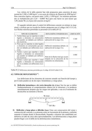 134 Ing° S. Chávez C.
(41) BLANCO B.Antonio Estructuración y Diseño de edificaciones de concreto armado.pág.196.
Los valores de la tabla anterior han sido propuestos para concretos de peso
normal de 2,300 a 2,400 kg/m3
y con acero de refuerzo de fluencia de 4200 kg/cm2
.
Para concretos ligeros, con pesos entre 1,450 y 1,950 kg/m3
, los mínimos presenta-
dos se multiplicarán por (1,65  0,0003 Wc) pero este factor no será menor que
1,09, donde Wc es el peso del concreto en kg/m3
.
El segundo método para el control de deflexiones consiste en estimar su mag-
nitud y verificar que no exceda los límites propuestos por el código (ACI5.5.2.6).
Las flechas máximas permitidas se presentan en la tabla (IV-2).
TIPO DE ELEMENTO DEFLEXIÓN CONSIDERADA LIMITACIÓN
1. Techos llanos que no soportan ni están
ligados a elementos no estructurales
que pueden ser dañados por deflexio-
nes excesivas.
Deflexión instantánea debido a la
aplicación de la carga viva.
ℓ/180
2. Pisos que no soportan ni están ligados
a elementos no estructurales que pue-
den ser dañados por deflexiones exce-
sivas.
Deflexión instantánea debido a la
aplicación de la carga viva.
ℓ/360
3. Techos o pisos que soportan o están
ligados a elementos no estructurales
que pueden ser dañados por deflexio-
nes excesivas.
Parte de la flecha total que ocurre
después de la colocación de los
elementos no estructurales.
ℓ/480
4. Techos o pisos que soportan o están
ligados a elementos no estructurales
que no se dañan con deflexiones exce-
sivas.
ℓ/240
Tabla IV-2 Deflexiones máximas permitidas por el código ACI(ACI-tabla-9.5-b)
4.2. TIPOS DE DEFLEXIONES(39)
.
Las deflexiones de los elementos de concreto armado son función del tiempo y
por lo tanto pueden ser de dos tipos: Instantáneas y a largo plazo.
1) Deflexión instantánea o de corta duración (i ó cd). Son las que se deben
fundamentalmente al comportamiento elástico de la estructura y se producen
inmediatamente después que las cargas son aplicadas, o sea en el momento de
desencofrar un elemento a flexión.
W (t/m)
2) Deflexión a largo plazo o diferida (dif). Estas son consecuencia del creep y
contracción del concreto y se presenta como un incremento de la primera, conforme
aumenta el tiempo desde el desencofrado, llegando a alcanzar una estabilidad casi
definitiva al cabo de cinco años aproximadamente. Las deformaciones a largo plazo
pueden llegar a ser el doble de las deformaciones instantáneas.
i ó cd
 