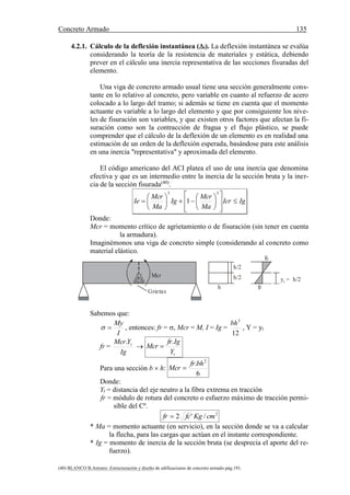 Concreto Armado 135
(40) BLANCO B.Antonio .Estructuración y diseño de edificaciones de concreto armado.pág.191.
4.2.1. Cálculo de la deflexión instantánea (i). La deflexión instantánea se evalúa
considerando la teoría de la resistencia de materiales y estática, debiendo
prever en el cálculo una inercia representativa de las secciones fisuradas del
elemento.
Una viga de concreto armado usual tiene una sección generalmente cons-
tante en lo relativo al concreto, pero variable en cuanto al refuerzo de acero
colocado a lo largo del tramo; si además se tiene en cuenta que el momento
actuante es variable a lo largo del elemento y que por consiguiente los nive-
les de fisuración son variables, y que existen otros factores que afectan la fi-
suración como son la contracción de fragua y el flujo plástico, se puede
comprender que el cálculo de la deflexión de un elemento es en realidad una
estimación de un orden de la deflexión esperada, basándose para este análisis
en una inercia "representativa" y aproximada del elemento.
El código americano del ACI platea el uso de una inercia que denomina
efectiva y que es un intermedio entre la inercia de la sección bruta y la iner-
cia de la sección fisurada(40)
.
IgIcr
Ma
Mcr
Ig
Ma
Mcr
Ie 





















33
1
Donde:
Mcr = momento crítico de agrietamiento o de fisuración (sin tener en cuenta
la armadura).
Imaginémonos una viga de concreto simple (considerando al concreto como
material elástico.
Grietas
Mcr
h/2
h/2
b
fc
fr
y = h/2t
Sabemos que:
I
My
 , entonces: fr = , Mcr = M, I = Ig =
12
3
bh
, Y = yt
fr =
Ig
YMcr t.

tY
Igfr
Mcr
.

Para una sección b  h:
6
. 2
bhfr
Mcr 
Donde:
Yt = distancia del eje neutro a la fibra extrema en tracción
fr = módulo de rotura del concreto o esfuerzo máximo de tracción permi-
sible del Cº.
2
/'2 cmKgfcfr 
* Ma = momento actuante (en servicio), en la sección donde se va a calcular
la flecha, para las cargas que actúan en el instante correspondiente.
* Ig = momento de inercia de la sección bruta (se desprecia el aporte del re-
fuerzo).
 