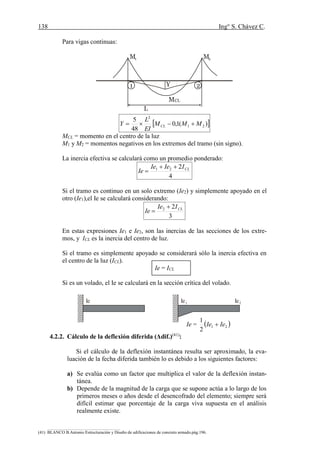 138 Ing° S. Chávez C.
(41) BLANCO B.Antonio Estructuración y Diseño de edificaciones de concreto armado.pág.196.
Para vigas continuas:
 )(1,0
48
5
21
2
MMM
EI
L
Y CL 
MCL = momento en el centro de la luz
M1 y M2 = momentos negativos en los extremos del tramo (sin signo).
La inercia efectiva se calculará como un promedio ponderado:
4
221 CLIIeIe
Ie


Si el tramo es continuo en un solo extremo (Ie2) y simplemente apoyado en el
otro (Ie1),el Ie se calculará considerando:
3
22 CLIIe
Ie


En estas expresiones Ie1 e Ie2, son las inercias de las secciones de los extre-
mos, y ICL es la inercia del centro de luz.
Si el tramo es simplemente apoyado se considerará sólo la inercia efectiva en
el centro de la luz (ICL).
Ie = ICL
Si es un volado, el Ie se calculará en la sección crítica del volado.
Ie =  21
2
1
IeIe 
4.2.2. Cálculo de la deflexión diferida (Δdif.)(41)
:
Si el cálculo de la deflexión instantánea resulta ser aproximado, la eva-
luación de la fecha diferida también lo es debido a los siguientes factores:
a) Se evalúa como un factor que multiplica el valor de la deflexión instan-
tánea.
b) Depende de la magnitud de la carga que se supone actúa a lo largo de los
primeros meses o años desde el desencofrado del elemento; siempre será
difícil estimar que porcentaje de la carga viva supuesta en el análisis
realmente existe.
Y1 2
MCL
L
M1 M2
Ie Ie1 Ie2
 