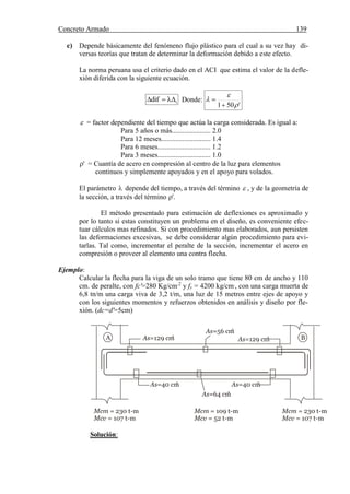 Concreto Armado 139
(40) BLANCO B.Antonio .Estructuración y diseño de edificaciones de concreto armado.pág.191.
c) Depende básicamente del fenómeno flujo plástico para el cual a su vez hay di-
versas teorías que tratan de determinar la deformación debido a este efecto.
La norma peruana usa el criterio dado en el ACI que estima el valor de la defle-
xión diferida con la siguiente ecuación.
idif  Donde:
'501 




 = factor dependiente del tiempo que actúa la carga considerada. Es igual a:
Para 5 años o más...................... 2.0
Para 12 meses............................ 1.4
Para 6 meses.............................. 1.2
Para 3 meses.............................. 1.0
' = Cuantía de acero en compresión al centro de la luz para elementos
continuos y simplemente apoyados y en el apoyo para volados.
El parámetro  depende del tiempo, a través del término  , y de la geometría de
la sección, a través del término '.
El método presentado para estimación de deflexiones es aproximado y
por lo tanto si estas constituyen un problema en el diseño, es conveniente efec-
tuar cálculos mas refinados. Si con procedimiento mas elaborados, aun persisten
las deformaciones excesivas, se debe considerar algún procedimiento para evi-
tarlas. Tal como, incrementar el peralte de la sección, incrementar el acero en
compresión o proveer al elemento una contra flecha.
Ejemplo:
Calcular la flecha para la viga de un solo tramo que tiene 80 cm de ancho y 110
cm. de peralte, con fc'=280 Kg/cm.2
y fy = 4200 kg/cm.
, con una carga muerta de
6,8 tn/m una carga viva de 3,2 t/m, una luz de 15 metros entre ejes de apoyo y
con los siguientes momentos y refuerzos obtenidos en análisis y diseño por fle-
xión. (dc=d'=5cm)
Solución:
A BAs=129 cm
2
As=56 cm
2
As=129 cm
2
As=40 cm
2
As=40 cm
2
As=64 cm
2
Mcm = 230 t-m
Mcv = 107 t-m
Mcm = 230 t-m
Mcv = 107 t-m
Mcm = 109 t-m
Mcv = 52 t-m
 