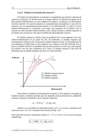 10 Ing. S.Chávez C.
(8) NILSON,Arthur H.Diseño de estructuras de concreto.pág.58
1.2.2.2. Módulo de elasticidad del concreto(5)
.
El módulo de elasticidad de un material es un parámetro que mide la variación de
esfuerzo en relación a la deformación en el rango elástico. Es función del ángulo de la
línea esfuerzo-deformación y es una medida de la rigidez o resistencia a la deformación
de dicho material. El concreto presenta un comportamiento elastoplástico y por ello los
esfuerzos no son directamente proporcionales a las deformaciones; es decir la curva
esfuerzo-deformación es curvilínea a una etapa muy temprana de su historia. Por lo
anterior, ha sido necesario definir términos como módulo secante y módulo tangente en
un intento por convenir un valor para el módulo de elasticidad del concreto.
El módulo tangente se define como la pendiente de la recta tangente a la curva
esfuerzo-deformación en un punto de ella. En particular, el módulo tangente que
corresponde al esfuerzo nulo se denomina módulo tangente inicial. La determinación de
este parámetro es difícil pues la recta tangente en el origen no esta bien definida. Por su
parte, el módulo secante es la pendiente de una recta secante a la curva, que une el punto
de esfuerzo cero con otro cualquiera de la curva. El módulo secante es más fácil de
determinar que el módulo tangente, por ello, es el más utilizado.
Esfuerzo
E1 E2 E3
fc’
0.5 fc’ E1: Módulo tangente inicial.
E2: Módulo secante.
E3: Módulo tangente.
Deformación
Para definir el módulo de elasticidad del concreto, el ACI emplea el concepto de
módulo secante y teniendo presente que éste depende exclusivamente de la calidad del
concreto y del peso volumétrico, da la siguiente expresión:
Ec = 4270 w1.5
'fc Kg. /cm2
Donde Ec es el módulo de elasticidad en Kg. /cm2
, w es el peso volumétrico del
concreto en ton. /m3
y f’c’ resistencia del concreto en Kg. /cm2
.
Para concretos con peso volumétrico normal (w = 2.3 a 2.4 ton. /m3
) se usa la ecuación
simplificada.
Ec = 15000 'fc (Kg. /cm2
.)
(5) HARMSEN, Teodoro E. Diseño de estructuras de concreto armado .pág.26
 