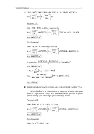 Concreto Armado 141
(40) BLANCO B.Antonio .Estructuración y diseño de edificaciones de concreto armado.pág.191.
A) DEFLEXIÓN INMEDIATA DEBIDO A LA CARGA MUERTA.
Icr
Ma
Mcr
Ig
Ma
Mcr
Ie





















33
1
Apoyos Ay B:
MA = MB = 230 tm. (Sólo carga muerta)
829.762,431'6768,399'6
230
99.53
1333,873'8
230
99.53
33





















 xIe
4
763,431'6 cmIe 
Sección central:
)arg(0,109 muertaacsólomtMa 
981.226,441'4114,828'3
109
99.53
1333,873'8
109
99,53
33





















 xxIe
4
227,441'4 cmIe 
Ie promedio 4
cm495,436'5
4
2x227,441'42x763,431'6



4
495,436'5 cmIe 
  211,0
48
5 2
MMM
EI
l
i CLD 
  2302301.0109
495,436'52801500048
1015005 52

xx
xx
iD
cmiD 08.1
B) DEFLEXIÓN INMEDIATA DEBIDO A LA CARGA MUERTA MÁS VIVA.
La inercia efectiva se obtendrá con un momento actuante correspon-
diente a carga muerta y carga viva simultáneamente, pues no se puede
aplicar la carga viva sin estar ya aplicada la carga muerta.
Apoyos A y B:
mtMaMBMA  337107230
233.939,409'6768,399'6
337
99.53
1333,873'8
337
99.53
33





















 xIe
4
939,409'6 cmIe 
Sección central:
mtMa  0.16152109
 