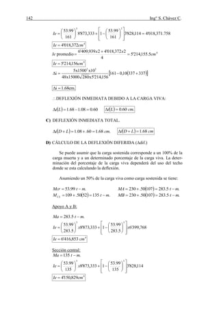 142 Ing° S. Chávez C.
(41) BLANCO B.Antonio Estructuración y Diseño de edificaciones de concreto armado.pág.196.
758.371,018'4114,828'3
161
99.53
1333,873'8
161
99.53
33





















Ie
4
372,018'4 cmIe 
Ie promedio 4
5.155,214'5
4
2372,018'42939,409'6
cm
xx



4
156,214'5 cmIe 
  33733710,0161
156,214'5x28015000x48
10x1500x5
i
52

.cm68.1i 
DEFLEXIÓN INMEDIATA DEBIDO A LA CARGA VIVA:
  60.008.168.1  Li   .60.0 cmLi 
C) DEFLEXIÓN INMEDIATA TOTAL.
  .68.160.08.1 cmLDi    cmLDi 68.1
D) CÁLCULO DE LA DEFLEXIÓN DIFERIDA (dif.)
Se puede asumir que la carga sostenida corresponde a un 100% de la
carga muerta y a un determinado porcentaje de la carga viva. La deter-
minación del porcentaje de la carga viva dependerá del uso del techo
donde se esta calculando la deflexión.
Asumiendo un 50% de la carga viva como carga sostenida se tiene:
.99.53 mtMcr    .5.28310750.230 mtMA 
  .1355250.109 mtMCL    .5.28310750.230 mtMB 
Apoyo A y B:
.5.283 mtMa 
768,399'6
5.283
99.53
1333,873'8
5.283
99.53
33
xxIe





















4
853,416'6 cmIe 
Sección central:
.135 mtMa 
114,828'3
135
99.53
1333,873'8
135
99.53
33




















 xIe
4
829,150'4 cmIe 
 
