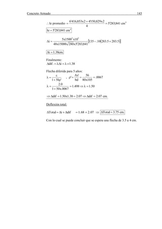 Concreto Armado 143
(40) BLANCO B.Antonio .Estructuración y diseño de edificaciones de concreto armado.pág.191.
Ie promedio 4
cm841,283'5
4
2x829,150'42x853,416'6



4
cm841,283'5Ie 
  5.2835.28310.135
841,283'5x28015000x48
10x1500x5
i
52

.cm38.1i 
Finalmente:
38.1i.dif 
Flecha diferida para 5 años:
'501 

 , 0067.
105x80
56
bd
'As
' 
50.1498.1
0067.x501
0.2



.cm07.2dif07.238.1x50.1dif 
Deflexión total:
difiTotal  07.268.1   .cm75.3Total 
Con lo cual se puede concluir que se espera una flecha de 3.5 a 4 cm.
 