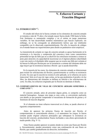 Concreto Armado 145
(44) BLANCO B.Antonio . Estructuración y diseño de edificaciones de concreto armado.pág.256-258 y 263.
5.1. INTRODUCCIÓN(42)
:
El estudio del efecto de la fuerza cortante en los elementos de concreto armado
se remonta a más de 75 años y ha tomado mayor fuerza desde 1946 hasta la fecha.
Este fenómeno es sumamente complejo y en el entran en juego numerosas
variables. Se han desarrollado modelos matemáticos que buscan explicarlo, sin
embargo, no se ha conseguido un planteamiento teórico que sea totalmente
compatible con lo observado experimentalmente. Por ello, la mayoría de códigos
en el mundo basan sus requerimientos para diseño en parámetros semi-empíricos.
La transmisión de cortante en vigas de concreto armado se apoya fuertemente en la
resistencia a la tracción y compresión del concreto,y tiene como característica
primordial un tipo de falla que no es dúctil.En las estructuras resistentes a sismos se
pone gran atención a la capacidad de incursionar en el régimen plástico (ductilidad)
y por este motivo el diseñador debe asegurar que no ocurra una falla por cortante,si
no buscar la falla por flexión,por eso la resistencia a cortante del elemento debe ser
algo mayor que la resistencia máxima a flexión que se pueda desarrollar.
En la mayoría de los casos, los elementos de concreto armado se dimensionan
para resistir las solicitaciones de flexión y posteriormente se verifica su resistencia
al corte. En caso que la sección no resista el corte aplicado, se le refuerza con acero
transversal. Solo en el caso de vigas cortas, en las que predomina el peralte a la luz
libre, las dimensiones del elemento se definen en función a las solicitaciones de
corte. En ellas, los esfuerzos originados por la flexión no dominan el diseño.
5.2. COMPORTAMIENTO DE VIGAS DE CONCRETO ARMADO SOMETIDOS A
CORTANTE(43)
.
El concreto armado, antes de presentar alguna grieta, se comporta como un
material homogéneo. Aunque esta etapa es muy corta, es conveniente analizarla
con detalle ya que permite comprender el mecanismo de formación de grietas y el
fenómeno de tracción diagonal.
Si el elemento no tiene refuerzo transversal en el alma, se puede observar el
siguiente comportamiento.
Antes de aparecer las primeras fisuras de tracción por flexión, el
comportamiento es esencialmente elástico, y al aumentarse las cargas, la fuerza
cortante puede originar esfuerzos principales que sobrepasen la resistencia en
tracción del concreto, produciéndose fisuras inclinadas a una altura aproximada de
medio peralte. (Fig. V1).
Estas fisuras pueden aparecer en puntos donde no existe una fisura por flexión
o, frecuentemente, pueden presentarse como una continuación de una fisura en
flexión, que cambia gradualmente de dirección, inclinándose.
V. Esfuerzo Cortante y
Tracción Diagonal
 
