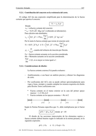 Concreto Armado 147
(44) BLANCO B.Antonio . Estructuración y diseño de edificaciones de concreto armado.pág.256-258 y 263.
5.2.1. Contribución del concreto en la resistencia del corte.
El código ACI da una expresión simplificada para la determinación de la fuerza
cortante que aporta el concreto.
Vc = vuc bwd
Donde:
vuc = esfuerzo cortante del concreto
* vuc = 0,53 'fc (Kg./cm2
.) (obtenido en laboratorio).
Para cálculos más detallados:
2
/'93,0176'5,0 cmkgfc
Mu
Vud
fcv wuc 





 
Por lo tanto la fuerza cortante que resiste al concreto será:
dbfcVc w'53,0 ó db
Mu
Vud
fcVc ww 





 176'5,0
db
As
w
w  , cuantía del refuerzo de tracción por flexión.
Vu = fuerza cortante actuante en la sección considerada.
Mu = Momento actuante en la sección considerada.
0,1
Mu
Vud
, si es mayor se toma igual a 1
5.2.2. Consideraciones de diseño:
La fuerza cortante externa (Vu) puede evaluarse:
 Analíticamente, o sea hacer un análisis preciso y obtener los diagramas
de corte.
 Por coeficientes del ACI, esto se puede utilizar aproximadamente para
vigas y losas, siempre y cuando cumplan los mismos requisitos de diseño
para flexión. Estos coeficientes son:
* Fuerza cortante en el tramo exterior en la cara del primer apoyo
interior = 1,15 Wu ln/2
* Fuerza cortante en los apoyos restantes = Wu ln/2
.5 .5 .5 .5.575 .575
Según la Norma Peruana especifica que Vc, debe multiplicarse por el factor
:
 Vc =  vuc bwd donde:  = .85
El diseño de las secciones transversales de los elementos sujetos a
fuerza cortante deberá basarse según lo indicado en la norma peruana, en la
siguiente expresión:
 Vc  Vu ó Vc  Vu/ = Vn
 