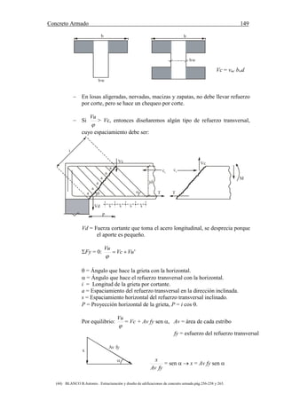 Concreto Armado 149
(44) BLANCO B.Antonio . Estructuración y diseño de edificaciones de concreto armado.pág.256-258 y 263.
b
bw
bw
b
Vc = vuc bwd
 En losas aligeradas, nervadas, macizas y zapatas, no debe llevar refuerzo
por corte, pero se hace un chequeo por corte.
 Si

Vu
> Vc, entonces diseñaremos algún tipo de refuerzo transversal,
cuyo espaciamiento debe ser:
a
a
a
a
a
a
 
s s s s
T
M
Vc
cc
T
Vc
P
Vd
i
jd
cc
Vd = Fuerza cortante que toma el acero longitudinal, se desprecia porque
el aporte es pequeño.
Fy = 0: 'VuVc
Vu


 = Ángulo que hace la grieta con la horizontal.
 = Ángulo que hace el refuerzo transversal con la horizontal.
i = Longitud de la grieta por cortante.
a = Espaciamiento del refuerzo transversal en la dirección inclinada.
s = Espaciamiento horizontal del refuerzo transversal inclinado.
P = Proyección horizontal de la grieta, P = i cos .
Por equilibrio:

Vu
= Vc + Av fy sen , Av = área de cada estribo
fy = esfuerzo del refuerzo transversal
x
Av fy

fyAv
x
= sen   x = Av fy sen 
 
