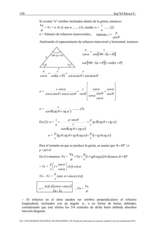 150 Ing°S.Chávez C.
(45) UNIVERSIDAD NACIONAL DE INGENIERIA- FIC.Diseño de estructuras de concreto armado.Curso de actualización-89-I
Si existen "n" estribos inclinados dentro de la grieta, entonces:

Vu
= Vc + n Av fy sen  ....... (1), siendo: n =
a
i
...... (2)
n = Número de refuerzos transversales.,
Analizando el espaciamiento de refuerzo transversal y horizontal, tenemos:
   

180sen
s
sen
a
      sensen 180
   sensen
s
sen
s
sen
a
coscos 



a =













 







coscoscoscos
. sen
sen
sen
sen
sen
s
sensen
sens
a =
 
)3(.........
 ctgctgsen
s

En (2): n =
 
 


ctgctgtg
s
p
ctgctgsen
s
p
a
i



cos/
n =     ctgtg
s
p
ctgtgctgtg
s
p
.1.. 
Para el instante en que se produce la grieta, se asume que º45 
p =jd d
En (1) tenemos: Vn =   45ºθ,αsen.Avfyαθ.ctgtg1
s
d
Vc
Vu


= Vc + 


senAvfy
sens
d







cos
1
Vn – Vc =
s
d
(sen )cos  Avfy
s =
 
VcVn
sendAvfy

  cos
, Vn =

Vu
 El refuerzo en el alma pueden ser estribos perpendiculares al refuerzo
longitudinal, inclinados con un ángulo , o en forma de barras dobladas;
considerando que este ultimo los 3/4 centrales de dicha barra doblada absorben
tracción diagonal.
Además: i =
cos
p
a
s

180-( + ) 
 