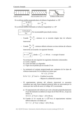 Concreto Armado 151
(44) BLANCO B.Antonio . Estructuración y diseño de edificaciones de concreto armado.pág.256-258 y 263.
8
3/4 x
VERTICALES INCLINADOS CON =45º BARRAS DOBLADAS
Si se utilizan estribos perpendiculares al refuerzo longitudinal º50
'Vu
dfyAv
s  , Vu'=

Vu
- Vc
Si se utilizan estribos inclinados al refuerzo longitudinal º45
s =
'Vu
dfyAv41.1
, No recomendable para diseño sísmico.
 Cuando
2
VcVu


, entonces no se necesita ningún tipo de refuerzo
transversal.
 Cuando
2
VcVu


, entonces deberá colocarse un área mínima de refuerzo
transversal, de acuerdo a la siguiente formula:
fy
sbw
Av 5.3 , donde s  s
d
2
60 cm.  escoger el menor
Se excluyen de este requisito los siguientes elementos estructurales:
a) Lozas y zapatas
b) Lozas nervadas y/o aligerados
c) Vigas con un peralte que no exceda 25 cm.
 La resistencia al cortante proporcionada por cualquiera de los tipos de
refuerzo transversal (Vu') no deberá ser mayor que:
Vu' '1,2 fc bwd
Si Vu' >2,1 'fc bwd - Cambiar la sección
- Mejorar la calidad del concreto.
 El espaciamiento máximo del refuerzo transversal es necesario
considerar que cada fisura diagonal potencial debe ser atravesada por lo
menos por una varilla de acero, el código ACI, recomienda:
a) El espaciamiento del refuerzo por corte colocado perpendicularmente
al eje del elemento no deberá ser mayor de (0.5d) ó 60 cm., el que sea
menor, si:
'1.1' fcVu  bwd Smáx = d/2 ó 60 cm.
b) Cuando el Vu' exceda de 1.1 'fc bwd, el espaciamiento máximo
deberá reducirse a la mitad; así:
Vu' > 1.1 'fc bwd Smáx = d/4 ó 30 cm.
 