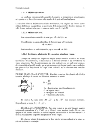 Concreto Armado 11
1.2.2.3. Módulo de Poisson.
Al igual que otros materiales, cuando el concreto se comprime en una dirección
se expande en la dirección transversal a aquella de la aplicación del esfuerzo.
La relación entre la deformación unitaria transversal y la longitud se conoce como
módulo de Poisson y depende de la resistencia, de la composición y de otros factores. El
valor de este parámetro (μ) para el concreto oscila entre 0.15 y 0.20.
1.2.2.4. Módulo de Corte.
Por resistencia de materiales se sabe que: Gc = Ec/2(1+ μ).
Considerando un valor del módulo de Poisson igual a 1/6 se tiene.
Gc = 0.43 Ec.
Por comodidad se suele despreciar μ y se toma Gc = 0.5 Ec.
1.2.2.5. Resistencia a la tensión del concreto o módulo de rotura.
Aunque el concreto se emplea de mejor manera cuando se utiliza su buena
resistencia a la compresión, su resistencia a la tensión también es de importancia en
varias situaciones. Para la determinación de este parámetro no se suele usar ensayos
directos debido a las dificultades que se presentan sobretodo por los efectos secundarios
que generan los dispositivos de carga. Para estimarlo se ha diseñado dos métodos
indirectos.
PRUEBA BRASILERA O SPLIT-TEST. Consiste en cargar lateralmente el cilindro
estándar, a lo largo de uno de sus diámetros hasta que se rompa.
P
Dh
P
ftc

2

ftc ftc ftc D
ftc = Resistencia a tracción del concreto.
P = Carga de rotura.
P h = Longitud del cilindro.
D = Diámetro del cilindro.
El valor de ftc oscila entre 1.55 'fc y 2.2 'fc para concretos normales.
Generalmente se toma: ftc = 1.6 'fc .
PRUEBA A FLEXIÓN SIMPLE. Para este ensayo se usa una viga con sección
transversal cuadrada de 6” x 6” (15 cm. x 15 cm.) y una longitud igual a 70 cm., con
apoyos en los 60 cm. centrales, la cual se carga en los tercios de la luz entre apoyos. La
falla se produce entre los puntos de aplicación de las cargas.
El esfuerzo teórico de tracción en la fibra interior correspondiente a la rotura se
calcula mediante la expresión:
 
