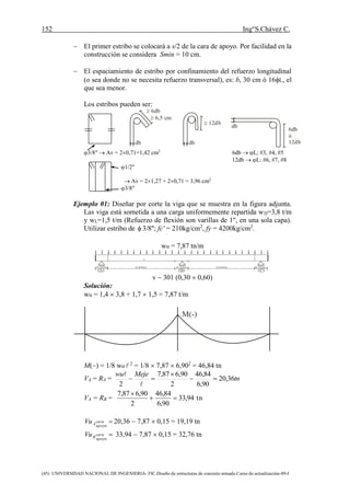 152 Ing°S.Chávez C.
(45) UNIVERSIDAD NACIONAL DE INGENIERIA- FIC.Diseño de estructuras de concreto armado.Curso de actualización-89-I
 6db
 6,5 cm
 12db
6db
ó
12dbdb db
db
 El primer estribo se colocará a s/2 de la cara de apoyo. Por facilidad en la
construcción se considera Smin = 10 cm.
 El espaciamiento de estribo por confinamiento del refuerzo longitudinal
(o sea donde no se necesita refuerzo transversal), es: b, 30 cm ó 16L, el
que sea menor.
Los estribos pueden ser:
3/8"  Av = 20,71=1,42 cm2
6db  L; #3, #4, #5
12db  L: #6, #7, #8
1/2"
 Av = 21,27 + 20,71 = 3,96 cm2
3/8"
Ejemplo 01: Diseñar por corte la viga que se muestra en la figura adjunta.
Las viga está sometida a una carga uniformemente repartida wD=3,8 t/m
y wL=1,5 t/m (Refuerzo de flexión son varillas de 1", en una sola capa).
Utilizar estribo de  3/8''; fc' = 210kg/cm2
, fy = 4200kg/cm2
.
wu = 7,87 tn/m
0,30m 6,60m 0,30m 6,60m 0,30m
v
A B C
v  301 (0,30  0,60)
Solución:
wu = 1,4  3,8 + 1,7  1,5 = 7,87 t/m
M(-)
M() = 1/8 wu  2
= 1/8  7,87  6,902
= 46,84 tn
VA = RA = tn
Mejewu
36,20
90,6
84,46
2
90,687,7
2





VA = RB = tn94,33
90,6
84,46
2
90,687,7


apoyo
cara
AVu 20,36  7,87  0,15 = 19,19 tn
apoyo
cara
BVu 33,94  7,87  0,15 = 32,76 tn
 