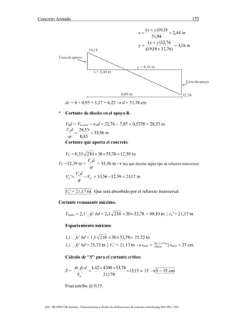 Concreto Armado 153
(44) BLANCO B.Antonio . Estructuración y diseño de edificaciones de concreto armado.pág.256-258 y 263.
y = 4,16 m
x = 2,44 m
6,60 m 32,76
19,18
Cara de apoyo
Cara de apoyo
m
yx
x 44,2
94,51
18,19)(



m
yx
y 16,4
)76,3218,19(
76,32)(




dc = 4 + 0,95 + 1,27 = 6,22  d = 53,78 cm
* Cortante de diseño en el apoyo B.
Vud = Vu cara  wud = 32,76  7,87  0,5378 = 28,53 tn
tn
dVu
56,33
85,0
53,28


Cortante que aporta el concreto.
VC = 0,53 tn39,1278,5330210 
VC =12,39 tn <

dVu
= 33,56 tn  hay que diseñar algún tipo de refuerzo transversal.
tnV
dV
V C
u
u 17,2139,1256,33' 

Vu' = 21,17 tn Que será absorbido por el refuerzo transversal.
Cortante remanente máximo.
Vumáx = 2,1 'fc bd = 2,1 210 78,5330 = 49,10 tn  vu' = 21,17 tn
Espaciamiento máximo.
1,1 'fc bd = 1,1 210  78,5330 25,72 tn
1,1 'fc bd = 25,72 tn  Vu' = 21,17 tn smáx =   m272/d
cm60 smáx = 27 cm.
Cálculo de "S" para el cortante critico.
S = 

 15,15
170,21
78,53420042,1
'uV
dfyAv
15 S = 15 cm
Usar estribo @ 0,15.
 