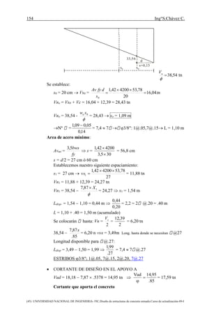 154 Ing°S.Chávez C.
(45) UNIVERSIDAD NACIONAL DE INGENIERIA- FIC.Diseño de estructuras de concreto armado.Curso de actualización-89-I
33,56
s=0,15
d
s0 x0
54,38

uV
tn
Se establece:
s0 = 20 cm  Vs0 = tn
s
dfyAv
04,16
20
78,53420042,1
0



Vno = Vs0 + Vc = 16,04 + 12,39 = 28,43 tn
Vno = 38,54 -

0xwu
= 28,43  xo = 1,09 m
Nº =
14,0
05,009,1 
= 7,4  7  3/8": 1@.05,7@.15 L = 1,10 m
Area de acero mínimo:
Avmí =
fy
bws5,3
 s =
305,3
420042,1


= 56,8 cm
s = d/2 = 27 cm ó 60 cm
Establecemos nuestro siguiente espaciamiento:
s1 = 27 cm 
27
78,53420042,1
1

vs = 11,88 tn
Vn1 = 11,88 + 12,39 = 24,27 tn
Vn1 = 38,54 

187,7 X
= 24,27  x1 = 1,54 m
Ldisp. = 1,54  1,10 = 0,44 m 
20,0
44,0
= 2,2 = 2 @.20 = .40 m
L = 1,10 + .40 = 1,50 m (acumulado)
Se colocarán hasta: Vn =
2
cV
=
2
39,12
= 6,20 tn
38,54 
85.
87,7 x
= 6,20 n x = 3,49m Long. hasta donde se necesitan @27
Longitud disponible para @.27:
Ldisp = 3,49  1,50 = 1,99 
27.
99,1
= 7,4  7 @.27
ESTRIBOS 3/8"; 1@.05, 7@.15, 2@.20, 7@.27
 CORTANTE DE DISEÑO EN EL APOYO A
Vud = 18,18  7,87  .5378 = 14,95 tn 
85.
95,14Vud


= 17,59 tn
Cortante que aporta el concreto
 