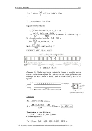 Concreto Armado 155
(44) BLANCO B.Antonio . Estructuración y diseño de edificaciones de concreto armado.pág.256-258 y 263.
VC = 12.39 tn <

Vud
= 17,59 tn  Vu' = 5,2 tn
Cortante remanente máximo
Vu máx = 49,10 tn >> Vu' = 5,2 tn
Espaciamiento máximo
'1,1 fc bd = 25,72 tn > Vu'  Smáx = 27 cm
'
.
Vu
dAvfy
S  =
5200
78,53420042,1 
= 61,68 cm > Smáx. Usar: @.27
Se colocarán estribos hasta Vn = Vc/2 = 6,20 tn
22,56 
85.
x87,7
= 6,20  x = 1,77 m
Nº =
27,0
05,077,1 
=6,4  6 @.27
ESTRIBOS 5/8": 1@ .05, 6@.27
0,30
6,60
0,30 0,30
6,60
3/8”:1@.05, 6@.27 3/8”:1@.05, 6@.27
3/8”: 1@.05, 7@.15, 2@.20, 7@.27
V  301 (0.30  0.60)
Ejemplo 02: Diseñar por fuerza cortante la viga en el voladizo que se
muestra en la figura adjunta. La viga soporta una carga uniformemente
repartida de WD=2,0 t/m y WL=1,2 t/m, fc'=210 kr/cm2
y fy = 4200
kg/cm2
.
3,50 m
Wu=4,84 t/m
50
25
6 1”
3/8”
3 1”
SECCIÓN DE LA VIGA
Solución:
WU =1.40 WD+1.70WL=4.84 tn/m
cmdc 91,7
60,30
20,1030,114,2022,6


  d = 42,09 cm
Cortante en la cara del apoyo:
Vu cara = Wu Lv = 4,84  3,50 = 16,94 tn
Cortante de diseño:
Vud = Vu cara  Wud = 16,94  4,84  0,4209 = 14,90 tn
 
