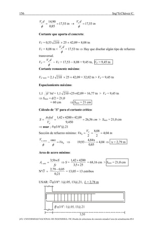 156 Ing°S.Chávez C.
(45) UNIVERSIDAD NACIONAL DE INGENIERIA- FIC.Diseño de estructuras de concreto armado.Curso de actualización-89-I
tn
dVu
53,17
85,0
90,14


 tn
dVu
53,17

Cortante que aporta el concreto:
VC = 0,53 210  25  42,09 = 8,08 tn
VC = 8,08 tn <

dVu
= 17,53 tn  Hay que diseñar algún tipo de refuerzo
transversal.
Vu' =

dVu
 VC = 17,53  8,08 = 9,45 tn, Vu' = 9,45 tn
Cortante remanente máximo:
Vu' máx = 2,1 210  25  42,09 = 32,02 tn > Vu' = 9,45 tn
Espaciamiento máximo:
1,1 'fc bd = 1,1 210 2542,09 = 16,77 tn > Vu' = 9,45 tn
 Smáx = d/2 = 21,0
= 60 cm  Smáx = 21 cm
Cálculo de "S" para el cortante crítico:
cm
V
Avfyd
S
u
56,26
450,9
09,42420042,1
'


 > Smáx = 21,0 cm
 usar ; 3/8"@.21
Sección de refuerzo mínimo: tn
V
Vn C
04,4
2
08,8
2
0 
0Vn
uxV carau




 04,4
85,0
x84,4
93,19   x = 2,79 m
Area de acero mínimo:
fy
bwS
A mínv
5,3
  S =
255,3
420042,1


= 68,16 cm > Smáx = 21,0 cm
Nº 
21,0
05,079,2 
= 13,05 = 13 estribos
USAR: 3/8": 1@.05, 13@,21, L = 2,78 m
3/8”: 1@.05, 13@.21
3,50
 