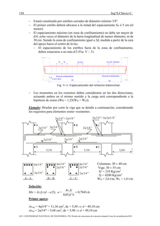 158 Ing°S.Chávez C.
(45) UNIVERSIDAD NACIONAL DE INGENIERIA- FIC.Diseño de estructuras de concreto armado.Curso de actualización-89-I
 Estará constituido por estribos cerrados de diámetro mínimo 3/8".
 El primer estribo deberá ubicarse a la mitad del espaciamiento S0 ó 5 cm (el
menor).
 El espaciamiento máximo (en zona de confinamiento) no debe ser mayor de
d/4, ocho veces el diámetro de la barra longitudinal de menor diámetro, ni de
30 cm. Siendo la zona de confinamiento igual a 2d, medida a partir de la cara
del apoyo hacia el centro de la luz.
 El espaciamiento de los estribos fuera de la zona de confinamiento,
deben espaciarse a no más d/2 (Fig. V  3).
Fig. V-3: Espaciamiento del refuerzo transversal.
 Los momentos en los extremos deben considerarse en las dos direcciones,
actuando ambos en el mismo sentido y la carga será correspondiente a la
hipótesis de sismo (Wu = 1,25(WD + WL)).
Ejemplo: Diseñar por corte la viga que se detalla a continuación, considerando
los requisitos para elementos sismoresistentes.
Columnas: 30  40 cm
Viga: 30  55 cm
fc' = 210 Kg/cm2
fy = 4200 Kg/cm2
WD = 2,6 t/m, WL = 1,8 t/m
Solución:
Mn = As fy (d  a/2); a = As
bfc
fyAs
7843,0
'85,0
.

Primer apoyo:
Assup = 43/4" = 11,36 cm2
, dc = 5,50  d = 49,10 cm
Asinf = 23/4" = 5,68 cm2
, dc = 5,90  d = 49,10 cm
A B C
A B C
2 3/4” 2 3/4”
2 3/4” 2 3/4”
2 3/4”
2 3/4”
2 3/4”+2 5/8”  2 3/4”+2 2 3/4”  
5,50 5,50 2,00
2 3/4” 2 3/4”
2 3/4”
4 3/4”4 3/4”
2 5/8”
4 3/4”
A - A B - B C - C
SO SO SOd/2 SOd/4 , 8 db,30cm
5 cm ó SO/2
2d 2d
Zona de confinamientoZona de confinamiento
 