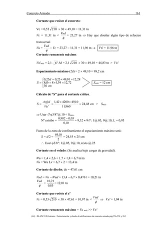 Concreto Armado 161
(44) BLANCO B.Antonio . Estructuración y diseño de edificaciones de concreto armado.pág.256-258 y 263.
Cortante que resiste el concreto:
Vc = 0,53 210  30  49,10 = 11,31 tn
Vc = 11,31 tn <

Vud
= 23,27 tn  Hay que diseñar algún tipo de refuerzo
transversal
Vu =

Vud
 Vc = 23,27  11,31 = 11,96 tn  Vn' = 11,96 tn
Cortante remanente máximo:
Vn'máx = 2,1 'fc bd = 2,1 210  30  49,10 = 44,83 tn > Vn'
Espaciamiento máximo (2d) = 2  49,10 = 98,2 cm







cm
db
d
S
30
72,1259,188
28,1210,4925,025,0
Smáx = 12 cm
Cálculo de “S” para el cortante crítico.
cm
Vu
Avfyd
S 48,24
960,11
10,49420042,1
'


 > Smáx
 Usar 3/8"@.10 < Smáx.
Nº estribo =
10,0
05,0982,0 
= 9,32  9 : 1@.05, 9@.10, L = 0,95
Fuera de la zona de confinamiento el espaciamiento máximo será:
S = d/2 =
2
10,49
= 24,55  25 cm
 Usar 3/8": 1@.05, 9@.10, resto @.25
Cortante en el volado: (Se analiza bajo cargas de gravedad).
Wu = 1,4  2,6 + 1,7  1,8 = 6,7 tn/m
Vu = Wu Lv = 6,7  2 = 13,4 tn
Cortante de diseño, de = 47,61 cm
Vud = Vn  Wud = 13,4  6,7  0,4761 = 10,21 tn

Vud
=
85,0
21,10
= 12,01 tn
Cortante que resiste el cº
Vc = 0,53 210  30  47,61 = 10,97 tn <

Vud
 Vu' = 1,04 tn
Cortante remanente máximo = Vu máx >> Vn'
 