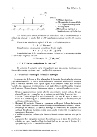 12 Ing. S.Chávez C.
(8) NILSON,Arthur H.Diseño de estructuras de concreto.pág.58
I
MC
fr 
P P Donde:
fr: Módulo de rotura.
M: Momento flexionante debido
a la carga máxima aplicada.
C: Medio peralte.
2” 6” 6” 6” 2” I: Momento de inercia de la
Sección transversal de la viga.
Los resultados de ambas pruebas se han relacionado y se ha determinado que el
módulo de rotura, fr, es igual a 1.25 a 1.50 veces la resistencia de tracción del concreto
ftc.
Una relación aproximada según el ACI, para el módulo de rotura es:
fr = K 'fc (Kg./cm2
)
Para elementos sin armadura, sometidos a flexión simple.
K = 1.3 → fr = 1.3 'fc (Kg./cm2
)
Para el cálculo de deflexiones instantáneas en elementos con armadura sometidos
a flexión bajo cargas de servicio.
K = 2.0 → fr = 2.0 'fc (Kg./cm2
)
1.2.2.5. Variación en el volumen del concreto (6)
.
El volumen de concreto varía principalmente por tres causas: Contracción de
fragua, deformación plástica o creep y cambios de temperatura.
A. Variación de volumen por contracción de fragua
La contracción de fragua se debe a la perdida de humedad durante el endurecimiento
y secado del concreto. Si este se puede deformarse libremente, diminuye su volumen,
pero si contienen armadura o está fijo en alguno de sus extremos se raja. Los concretos
vaciados bajo agua están constantemente en un medio húmedo por lo cual no presentan
este fenómeno. Algunos de estos factores que afectan la contracción del concreto son:
1. Relación agua/cemento; a mayor relación agua/cemento, mayor cantidad de agua
disponible para ser evaporada y por lo tanto mayor posibilidad de contracción.
2. Relación Volumen/Superficie del elemento del concreto: El agua se evapora a
través de la superficie y por lo tanto mientras esta sea mayor, las deformaciones por
contracción se incrementarán.
3. Humedad del ambiente: El agua se evapora por la diferencia de humedad entre dos
medios. Si el medio ambiente es muy húmedo entonces la evaporación será menor.
4. Porcentaje de refuerzo: El refuerzo restringe la contracción del concreto. una
cantidad de refuerzo elevadas origina una pequeña contracción con aparición de
gran número de grietas.
5. Cantidad de cemento en la mezcla: Las mezclas más ricas se contraen más que las
pobres.
6. Agregados: Los agregados restringen la contracción de la pasta de cemento. Los
más ásperos y con elevado módulo de elasticidad son los que más la limitan. Si el
agregado es pequeño, la contracción aumenta.
(6) HARMSEN,Teodoro E. Diseño de estructuras de concreto armado .pág.29,30 y 31
 