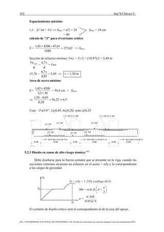 162 Ing°S.Chávez C.
(45) UNIVERSIDAD NACIONAL DE INGENIERIA- FIC.Diseño de estructuras de concreto armado.Curso de actualización-89-I
fs
fs
fy
fs = fy = 1.25fy (código ACI)
23/4"
23/4"
23/4" 23/4" 23/4"
23/4"
2 3/4"+2 5/8" 2 3/4"+2 3/4"
0.40 5.50 5.500.40 0.40
3/8": 1@0.05,9@0.10,resto @0.25 c/e 3/8": 1@0.05,9@0.10,resto @0.25 c/e 3/8": 1@0.05,6@0.20,resto @0.25
2.00
Espaciamiento máximo:
1,1 'fc bd > Vn'  Smáx = d/2 = 24 Smáx = 24 cm
= 60
cálculo de "S" para el cortante crítico:
S = 02,273
1040
61,47420042,1


>> Smáx.
Sección de refuerzo mínimo: Vno = Vc/2 = (10,97)/2 = 5,49 tn

xVucara 7,6
 = Vno
15,76 
85,0
x7,6
= 5,49  x = 1,30 m
Area de acero mínimo:
S =
305,3
420042,1


= 56,8 cm > Smáx.
 25,56
20,0
05,030,1


 6
Usar: 3/8": 1@0,05, 6@0,20, resto @0,25
5.2.3 Diseño en zonas de alto riesgo sísmico.(45)
Debe diseñarse para la fuerza cortante que se presente en la viga, cuando las
secciones extremas alcanzan un esfuerzo en el acero = fy y la correspondiente
a las cargas de gravedad.
Mn = As fy 






2
a
d
a =
bfc
Asfy
'85.0

El cortante de diseño crítico será el correspondiente al de la cara del apoyo.
 