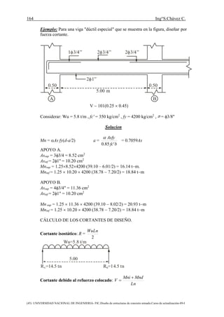 164 Ing°S.Chávez C.
(45) UNIVERSIDAD NACIONAL DE INGENIERIA- FIC.Diseño de estructuras de concreto armado.Curso de actualización-89-I
Ejemplo: Para una viga "dúctil especial" que se muestra en la figura, diseñar por
fuerza cortante.
5.00 m
0.50 0.50
1 3/4” 2 3/4” 2 3/4”
2 1”
A B
V  101(0.25  0.45)
Considerar: Wu = 5.8 t/m , fc' = 350 kg/cm2
, fy = 4200 kg/cm2
, = 3/8''
Solucion
Mn = As fy(d-a/2) a =
bfc
Asfy
'85.0

= 0.7059As
APOYO A.
Assup = 33/4 = 8.52 cm2
Asinf = 21'' = 10.20 cm2
Mnsup = 1.258.524200 (39.10 – 6.01/2) = 16.14 tm.
Mninf = 1.25  10.20  4200 (38.78  7.20/2) = 18.84 tm
APOYO B.
Assup = 43/4" = 11.36 cm2
Asinf = 21" = 10.20 cm2
Mn sup = 1.25  11.36  4200 (39.10  8.02/2) = 20.93 tm
Mninf = 1.25  10.20  4200 (38.78  7.20/2) = 18.84 tm
CÁLCULO DE LOS CORTANTES DE DISEÑO.
Cortante isostático: R =
2
WuLn
5.00
Wu=5.8 t/m
R =14.5 tnA R =14.5 tnB
Cortante debido al refuerzo colocado:
Ln
MndMni
V


 