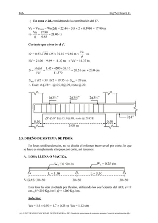 166 Ing°S.Chávez C.
(45) UNIVERSIDAD NACIONAL DE INGENIERIA- FIC.Diseño de estructuras de concreto armado.Curso de actualización-89-I
) En zona  2d, considerando la contribución del Cº.
Vu = Vu cara  Wu(2d) = 22.44  5.8  2  0.3910 = 17.90 tn
 tn06.21
85.0
90.17Vu


Cortante que absorbe el cº.
Vc = 0.53 350 25  39.10 = 9.69 tn <

Vu

Vu' = 21.06  9.69 = 11.37 tn  Vu' = 11.37 tn
cm
Vu
Avfyd
S 51.20
370.11
10.39420042.1
'


  20.0 cm
máxS  d/2 = 39.10/2 = 19.55  máxS = 20 cm.
 Usar: 3/8": 1@.05, 8@.09, resto @.20
5.00 m
0.50 0.50
1 3/4” 2 3/4” 2 3/4”
2 1”3/8” 1@.05, 8@.09, resto @.20 C/E
5.3. DISEÑO DE SISTEMA DE PISOS:
En losas unidireccionales, no se diseña el refuerzo transversal por corte, lo que
se hace es simplemente chequeo por corte, así tenemos:
A. LOSA LLENA O MACIZA.
W = 0.50 t/mD
W = 0.25 t/mL
L = 5.50 L = 5.50
VIGAS: 30 50 30 50 30 50
Esta losa ha sido diseñada por flexión, utilizando los coeficientes del ACI, e=17
cm., fc'=210 Kg./cm2
; fy = 4200 Kg./cm.
Solución:
Wu = 1.4  0.50 + 1.7  0.25  Wu = 1.12 t/m
 