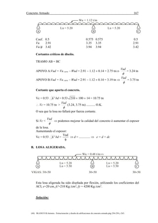 Concreto Armado 167
(44) BLANCO B.Antonio . Estructuración y diseño de edificaciones de concreto armado.pág.256-258 y 263.
Wu = 1.12 t/m
A B C
Ln = 5.20 Ln = 5.20
Coef. 0.5 0.575 0.575 0.5
Vu 2.91 3.35 3.35 2.91
Vu/ 3.42 3.94 3.94 3.42
Cortantes críticos de diseño.
TRAMO AB = BC
APOYO A:Vud = Vu cara  Wud = 2.91  1.12  0.14 = 2.75 tn

Vud
= 3.24 tn
APOYO B:Vud = Vu cara  Wud = 2.91  1.12  0.14 = 3.19 tn 

Vud
= 3.75 tn
Cortante que aporta el concreto.
Vc = 0.53 'fc bd = 0.53 210  100  14 = 10.75 tn
 Vc = 10.75 tn >

Vud
(3.24, 3.75 tn) ........... O.K.
O sea que la losa no fallará por fuerza cortante.
Si Vc <

Vud
 podemos mejorar la calidad del concreto ó aumentar el espesor
de la losa.
Aumentando el espesor:
Vc = 0.53 'fc bd =

Vud
 d = ..............  e = d + dc
B. LOSA ALIGERADA.
Wu = 0.48 t/m v
A B C
Ln = 5.20 Ln = 5.20
Ln = 5.50 Ln = 5.50
VIGAS: 30 50 30 50 30 50
Esta losa aligerada ha sido diseñada por flexión, utilizando los coeficientes del
ACI, e=20 cm, fc'=210 Kg./cm2
, fy = 4200 Kg./cm2
.
Solución:
 