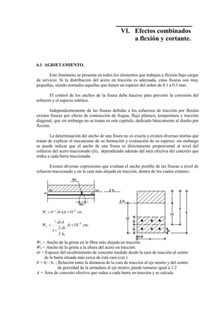 Concreto Armado 169
VI. Efectos combinados
a flexión y cortante.
6.1 AGRIETAMIENTO.
Este fenómeno se presenta en todos los elementos que trabajan a flexión bajo cargas
de servicio. Si la distribución del acero en tracción es adecuada, estas fisuras son muy
pequeñas, siendo normales aquellas que tienen un espesor del orden de 0.1 a 0.3 mm.
El control de los anchos de la fisura debe hacerse para prevenir la corrosión del
refuerzo y el aspecto estético.
Independientemente de las fisuras debidas a los esfuerzos de tracción por flexión
existen fisuras por efecto de contracción de fragua, flujo plástico, temperatura y tracción
diagonal, que sin embargo no se tratan en este capítulo, dedicado básicamente al diseño por
flexión.
La determinación del ancho de una fisura no es exacta y existen diversas teorías que
tratan de explicar el mecanismo de su formación y evaluación de su espesor; sin embargo
se puede indicar que el ancho de una fisura es directamente proporcional al nivel del
esfuerzo del acero traccionado (fs), dependiendo además del área efectiva del concreto que
rodea a cada barra traccionada.
Existen diversas expresiones que evalúan el ancho posible de las fisuras a nivel de
refuerzo traccionado y en la cara más alejada en tracción, dentro de los cuales citamos:
W1 = Ancho de la grieta en la fibra más alejada en tracción
W2 = Ancho de la grieta a la altura del acero en tracción.
dr = Espesor del recubrimiento de concreto medido desde la cara de tracción al centro
de la barra situada más cerca de ésta cara (cm.)
θ = h2 / h1 ; Relación entre la distancia de la cara de tracción al eje neutro y del centro
de gravedad de la armadura al eje neutro; puede tomarse igual a 1.2
A = Área de concreto efectivo que rodea a cada barra en tracción y se calcula.
.10 63
1 cmfsdrAW 

.10
3
2
1
6
1
3
2 cmfs
h
ds
drA
W 



 