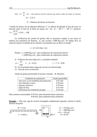 170 Ing°S.Chávez C.
Así:
N
Ae
A  , Ae = Área efectiva total de concreto que rodea a todas las barras en tracción;
. Ae = 2 dc b
N = Números de barras en tracción.
Cuando las barras son de diámetro diferente, N se obtiene dividiendo el área de acero en
tracción entre el área de la barra de mayor uso. Así: As = 2Ø 1” + 3Ø ¾”; entonces:
59.6
84.2
72.18
N ..... OK.
La verificación de control de grietas sólo es necesario cuando se usa acero en
tensión con resistencia de fluencia, fy, que exceda a 2800 Kg./cm2
. El código ACI, en
orden de reducir el tamaño de los cálculos, recomienda usar un factor Z, donde:
)/.(3
cmKgdrAfsz 
Donde: z ≤ 31000 Kg./cm2
., para condiciones de exposición interior.
≤ 26000 Kg./cm2
., para condiciones de exposición exterior.
fs = Esfuerzo del acero (Kg./cm2
.), calculado mediante:
Asjd
M
fs  ó fs = 0.6 fy , j = 7 / 8 = 0.88
M : Es el momento bajo cargas de servicio (no factorizada).
As : Área de acero en tracción.
Ancho de grietas permisibles (Concreto Armado – R. Morales).
Condición de exposición Ancho permisible
Aire seco o con membrana de protección.
Aire húmedo o suelo.
Agentes químicos.
Agua de mar.
Estructuras de contención de agua
0.41 mm.
0.30 mm.
0.18 mm.
0.15 mm.
0.10 mm.
Otros autores recomiendan: 0.30 mm. para elementos hacia exteriores.
0.40 mm. para elementos hacia interiores.
Ejemplo .- Para una viga de sección rectangular simplemente apoyada, estimar el ancho
máximo de grieta.
W = 4 t/m. f’c = 210 Kg./cm2
.
60 fy = 4200 Kg./cm2
.
r.e.e. = 4.0 cm.
L = 6.00 m. 4Ø 1“ ‫ڤ‬ = Ø 3/8“
30
 