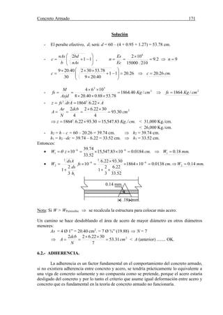 Concreto Armado 171
Solución
- El peralte efectivo, d; será: d = 60 – (4 + 0.95 + 1.27) = 53.78 cm.
- 







 11
2
nAs
bd
b
nAs
c , 92.9
21015000
102 6


 n
Ec
Es
n
.26.2026.2011
40.209
78.53302
30
40.209
cmcc 











- 22
52
/1864/40.1864
78.5388.040.208
1064
cmKgfscmKg
Asjd
M
fs 



- 33
22.61864 AdrAfsz 
2
30.93
4
3022.62
4
2
cm
dcb
N
Ae
A 


./.83.547,1530.9322.618643
cmKgz  < 31,000 Kg./cm.
< 26,000 Kg./cm.
- h2 = h – c = 60 – 20.26 = 39.74 cm.  h2 = 39.74 cm.
h1 = h2 –dc = 39.74 – 6.22 = 33.52 cm.  h1 = 33.52 cm.
Entonces:
 .18.0.0184.01083.547,15
52.33
74.39
10 1
66
1 mmWcmzW  

 .14.0.0138.0101864
52.33
22.6
3
2
1
30.9322.6
10
3
2
1
2
6
3
6
1
3
2 mmWcmfs
h
ds
dsA
W 




 
0.14 mm.
.18 mm.
Nota: Si W > WPermisible  se recalcula la estructura para colocar más acero.
Un camino se hace desdoblando el área de acero de mayor diámetro en otros diámetros
menores:
As = 4 Ø 1” = 20.40 cm2
. = 7 Ø ¾” (19.88)  N = 7
2
31.53
7
3022.622
cm
N
dcb
A 

 < A (anterior) ........ OK.
6.2.- ADHERENCIA.
La adherencia es un factor fundamental en el comportamiento del concreto armado,
si no existiera adherencia entre concreto y acero, se tendría prácticamente lo equivalente a
una viga de concreto solamente y no compuesta como se pretende, porque el acero estaría
desligado del concreto y por lo tanto el criterio que asume igual deformación entre acero y
concreto que es fundamental en la teoría de concreto armado no funcionaría.
 