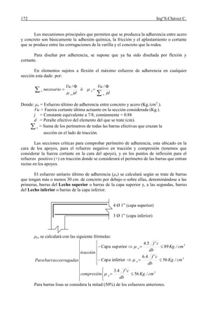 172 Ing°S.Chávez C.
Los mecanismos principales que permiten que se produzca la adherencia entre acero
y concreto son básicamente la adhesión química, la fricción y el aplastamiento o cortante
que se produce entre las corrugaciones de la varilla y el concreto que la rodea.
Para diseñar por adherencia, se supone que ya ha sido diseñada por flexión y
cortante.
En elementos sujetos a flexión el máximo esfuerzo de adherencia en cualquier
sección esta dado por:



jd
Vu
necesario
u
o

/
ó



jd
Vu
o
u
/

Donde: μu = Esfuerzo último de adherencia entre concreto y acero (Kg./cm2
.).
Vu = Fuerza cortante última actuante en la sección considerada (Kg.).
j = Constante equivalente a 7/8, comúnmente = 0.88
d = Peralte efectivo del elemento del que se trate (cm).
 o = Suma de los perímetros de todas las barras efectivas que cruzan la
sección en el lado de tracción.
Las secciones críticas para comprobar perímetro de adherencia, esta ubicado en la
cara de los apoyos, para el refuerzo negativo en tracción y compresión (tenemos que
considerar la fuerza cortante en la cara del apoyo), y en los puntos de inflexión para el
refuerzo positivo (+) en tracción donde se considerará el perímetro de las barras que entran
rectas en los apoyos.
El esfuerzo unitario último de adherencia (μu) se calculará según se trate de barras
que tengan más o menos 30 cm. de concreto por debajo o sobre ellas, denominándose a las
primeras, barras del Lecho superior o barras de la capa superior y, a las segundas, barras
del Lecho inferior o barras de la capa inferior.
4 Ø 1” (capa superior)
3 Ø 1” (capa inferior)
μu, se calculará con las siguiente fórmulas:
























2
2
2
/.56
'4.3
/.56
'4.6
inferiorCapa
/.89
'5.4
superiorCapa
cmKg
db
cf
compresión
cmKg
db
cf
cmKg
db
cf
tracción
corrugadasbarrasPara
u
u
u



Para barras lisas se considera la mitad (50%) de los esfuerzos anteriores.
 