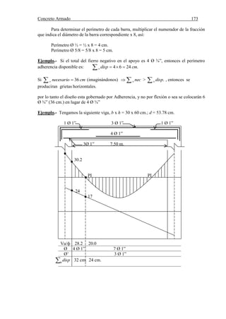 Concreto Armado 173
Para determinar el perímetro de cada barra, multiplicar el numerador de la fracción
que indica el diámetro de la barra correspondiente x 8, así:
Perímetro Ø ½ = ½ x 8 = 4 cm.
Perímetro Ø 5/8 = 5/8 x 8 = 5 cm.
Ejemplo.- Si el total del fierro negativo en el apoyo es 4 Ø ¾”, entonces el perímetro
adherencia disponible es:   .2464 cmdispo
Si   cmnecesarioo 36 (imaginándonos)  neco >  .dispo , entonces se
produciran grietas horizontales.
por lo tanto el diseño esta gobernado por Adherencia, y no por flexión o sea se colocarán 6
Ø ¾” (36 cm.) en lugar de 4 Ø ¾”
Ejemplo.- Tengamos la siguiente viga, b x h = 30 x 60 cm.; d = 53.78 cm.
1 Ø 1” 3 Ø 1” 1 Ø 1”
4 Ø 1”
3Ø 1” 7.50 m.
30.2
PI PI
24
17
Vu/ф 28.2 20.0
Ø 4 Ø 1” 7 Ø 1”
Ø’ 3 Ø 1”
0
disp 32 cm. 24 cm.
 