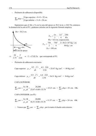 174 Ing°S.Chávez C.
- Perímetro de adherencia disponible:





 .2483inferiorCapa
3284superiorCapa
0
cm
cm.
disp
Suponemos que el Mu y Vu en la cara del apoyo es 30.2 tn-m. y 24.0 Tn; entonces
la distancia de la cara al P.I., podemos calcular can la siguiente fórmula empírica.
Mu = 30.2 t-m.
Wu
MuLnLn
X PI
2
42
2

Wu = 8.6 t/m. (suposición).
PI
cmKg
cmKg
X PI
/.86
./.102.302
4
750
2
750 42


XPI XPI = 109 cm
Cara de apoyo
.02.17
66.275.3
24
TnV
V
 que corresponde al P.I.
- Perímetro de adherencia necesario.
Capa superior: 67.25
54.2
2105.4'5.4

db
cf
u Kg./cm2
. < 89 Kg./cm2
.
Capa inferior: 51.36
54.2
2104.6'4.6

db
cf
u Kg./cm2
. < 56 Kg./cm2
.
CAPA SUPERIOR:
21.23
78.5388.067.25
200,28/
0 



 jd
Vu
nec
u
cm. < 320  disp cm. OK.
CAPA INFERIOR: (en PI.)
57.11
78.5388.051.36
000,20/
0 



 jd
Vu
nec
u
cm. < 240  disp cm. OK.
 Vemos que  nec0 <  disp0 , por lo tanto el diseño está correcto.
 