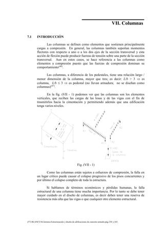 Concreto Armado 175
(57) BLANCO B.Antonio.Estructuración y diseño de edificaciones de concreto armado.pág.238 y 243.
VII. Columnas
7.1 INTRODUCCIÓN
Las columnas se definen como elementos que sostienen principalmente
cargas a compresión. En general, las columnas también soportan momentos
flectores con respecto a uno o a los dos ejes de la sección transversal y esta
acción de flexión puede producir fuerzas de tensión sobre una parte de la sección
transversal. Aun en estos casos, se hace referencia a las columnas como
elementos a compresión puesto que las fuerzas de compresión dominan su
comportamiento(46)
.
Las columnas, a diferencia de los pedestales, tiene una relación largo /
menor dimensión de la columna, mayor que tres; es decir: L/b > 3  es
columna, L/b  3  es pedestal (no llevan armadura; no se diseñan como
columnas)(47)
.
En la fig. (VII - 1) podemos ver que las columnas son los elementos
verticales, que reciben las cargas de las losas y de las vigas con el fin de
trasmitirlos hacia la cimentación y permitiendo además que una edificación
tenga varios niveles.
Fig. (VII - 1)
Como las columnas están sujetos a esfuerzos de compresión, la falla en
un lugar crítico puede causar el colapso progresivo de los pisos concurrentes y
por último el colapso completo de toda la estructura.
Si hablamos de términos económicos y pérdidas humanas, la falla
estructural de una columna tiene mucha importancia. Por lo tanto se debe tener
mayor cuidado en el diseño de columnas, es decir deben tener una reserva de
resistencia más alta que las vigas o que cualquier otro elemento estructural.
 