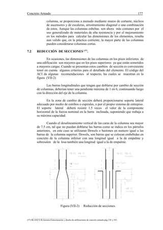 Concreto Armado 177
(57) BLANCO B.Antonio.Estructuración y diseño de edificaciones de concreto armado.pág.238 y 243.
columna, se proporciona a menudo mediante muros de cortante, núcleos
de ascensores y de escaleras, arrostramiento diagonal o una combinación
de estos. Aunque las columnas esbeltas son ahora más comunes por el
uso generalizado de materiales de alta resistencia y por el mejoramiento
en los métodos para calcular las dimensiones de los elementos, resulta
aun valido que, en la práctica corriente, la mayor parte de las columnas
pueden considerarse columnas cortas.
7.2 REDUCCIÓN DE SECCIONES (49)
.
En ocasiones, las dimensiones de las columnas en los pisos inferiores de
una edificación son mayores que en los pisos superiores ya que están sometidos
a mayores cargas. Cuando se presentan estos cambios de sección es conveniente
tener en cuenta algunos criterios para el detallado del elemento. El código del
ACI da algunas recomendaciones al respecto, las cuales se muestran en la
figura (VII-2)
Las barras longitudinales que tengan que doblarse por cambio de sección
de columnas, deberían tener una pendiente máxima de 1 en 6, continuando luego
con la dirección del eje de la columna.
En la zona de cambio de sección deberá proporcionarse soporte lateral
adecuado por medio de estribos o espirales, o por el propio sistema de entrepiso.
El soporte lateral deberá resistir 1.5 veces el valor de la componente
horizontal de la fuerza nominal en la barra inclinada, suponiendo que trabaja a
su máxima capacidad.
Cuando el desalineamiento vertical de las caras de la columna sea mayor
de 7.5 cm, tal que no puedan doblarse las barras como se indica en los párrafos
anteriores, en este caso se utilizaran Dowels o bastones en numero igual a las
barras de la columna superior. Dowels, son barras que se colocan embebidas en
concreto de la columna inferior con una longitud igual a la de empalme y
sobresalen de la losa también una longitud igual a la de empalme.

Figura (VII-2) Reducción de secciones.
 