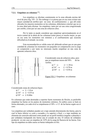 178 Ing°S.Chávez C.
(52) HARMSEN ,Teodoro E.Diseño de estructuras de concreto armado.pág.245 y 250.
7.2.1. Empalmes en columnas (50)
.
Los empalmes se efectúan comúnmente en la zona ubicada encima del
nivel de piso (fig. VII - 2). Sin embargo si se piensa que en esa zona existen una
mayor cantidad de estribos (por ser zona de confinamiento) y que allí están
ubicados los mayores momentos en las columnas, deberíamos concluir que no es
la zona ideal para efectuar los empalmes, tanto por ser una zona congestionada
por estribo, como por ser una zona de esfuerzos altos.
Por lo tanto se puede considerar que empalmar aproximadamente en el
tercio central de la altura de las columnas (entre pisos) es mucho mejor, ya que
en esa zona los momentos son mínimos y el confinamiento que ocasiona
dificultad en el armado no existe.
Esta recomendación es valida como tal, debiendo aclarar que en una gran
cantidad de columnas los momentos son pequeños en comparación con la carga
en compresión y por tanto no interesara mucho empalmar en una zona de
aparente esfuerzos altos.
Considerando zona de esfuerzos altos, pero
que se empalman menos del 50% de las
varillas.
 1”  L = 1.30 m
 3/4”  L = 0.70 m
 5/8”  L = 0.50 m
Figura VII–3 Empalmes en columnas
Considerando zonas de esfuerzos bajos:
 1”  L = 1.0 m
 3/4”  L = 0.55 m
 5/8”  L=0.40m
En columnas que están destinadas a soportar fuerte momentos de flexión, es preferible
empalmar las barras en los puntos de momentos mínimos. En ambos casos se hará en
forma alternada y en cada nivel se empalmaran el 50% o 1/3 de las barras según sea el
caso.
Los empalmes por soldadura pueden ser a tope uniendo directamente dos barras, para la
cual la barra inferior se corta a escuadra y la superior a bisel, o a tope mediante un
elemento de conexión adicional como puede ser un perfil metálico (angular o plancha) o
por soldadura traslapando dos barras una al costado de otra. El relleno de soldadura
producirá en este caso un empalme de 125% de la carga de fluencia de las barras. Este
tipo de empalmes no debe usarse en barras trabajados en frió.
 