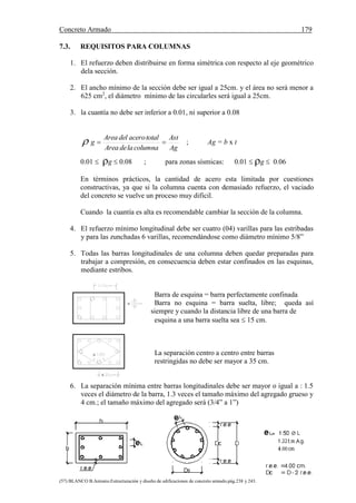 Concreto Armado 179
(57) BLANCO B.Antonio.Estructuración y diseño de edificaciones de concreto armado.pág.238 y 243.
7.3. REQUISITOS PARA COLUMNAS
1. El refuerzo deben distribuirse en forma simétrica con respecto al eje geométrico
dela sección.
2. El ancho mínimo de la sección debe ser igual a 25cm. y el área no será menor a
625 cm2
, el diámetro mínimo de las circularles será igual a 25cm.
3. la cuantía no debe ser inferior a 0.01, ni superior a 0.08
Ag
Ast
columnaladeArea
totalacerodelArea
g  ; Ag = b x t
0.01  g  0.08 ; para zonas sísmicas: 0.01  g  0.06
En términos prácticos, la cantidad de acero esta limitada por cuestiones
constructivas, ya que si la columna cuenta con demasiado refuerzo, el vaciado
del concreto se vuelve un proceso muy difícil.
Cuando la cuantía es alta es recomendable cambiar la sección de la columna.
4. El refuerzo mínimo longitudinal debe ser cuatro (04) varillas para las estribadas
y para las zunchadas 6 varillas, recomendándose como diámetro mínimo 5/8”
5. Todas las barras longitudinales de una columna deben quedar preparadas para
trabajar a compresión, en consecuencia deben estar confinados en las esquinas,
mediante estribos.
Barra de esquina = barra perfectamente confinada
Barra no esquina = barra suelta, libre; queda así
siempre y cuando la distancia libre de una barra de
esquina a una barra suelta sea  15 cm.
La separación centro a centro entre barras
restringidas no debe ser mayor a 35 cm.
6. La separación mínima entre barras longitudinales debe ser mayor o igual a : 1.5
veces el diámetro de la barra, 1.3 veces el tamaño máximo del agregado grueso y
4 cm.; el tamaño máximo del agregado será (3/4” a 1”)



 